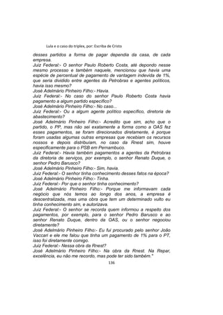 Lula e o caso do triplex, por: Escriba de Cristo
desses partidos a forma de pagar dependia da casa, de cada
empresa.
Juiz Federal:- O senhor Paulo Roberto Costa, até depondo nesse
mesmo processo e também naquele, mencionou que havia uma
espécie de percentual de pagamento de vantagem indevida de 1%,
que seria dividido entre agentes da Petrobras e agentes políticos,
havia isso mesmo?
José Adelmário Pinheiro Filho:- Havia.
Juiz Federal:- No caso do senhor Paulo Roberto Costa havia
pagamento a algum partido específico?
José Adelmário Pinheiro Filho:- No caso...
Juiz Federal:- Ou a algum agente político específico, diretoria de
abastecimento?
José Adelmário Pinheiro Filho:- Acredito que sim, acho que o
partido, o PP, mas não sei exatamente a forma como a OAS fez
esses pagamentos, se foram direcionados diretamente, é porque
foram usadas algumas outras empresas que recebiam os recursos
nossos e depois distribuíam, no caso da Rnest sim, houve
especificamente para o PSB em Pernambuco.
Juiz Federal:- Havia também pagamentos a agentes da Petrobras
da diretoria de serviços, por exemplo, o senhor Renato Duque, o
senhor Pedro Barusco?
José Adelmário Pinheiro Filho:- Sim, havia.
Juiz Federal:- O senhor tinha conhecimento desses fatos na época?
José Adelmário Pinheiro Filho:- Tinha.
Juiz Federal:- Por que o senhor tinha conhecimento?
José Adelmário Pinheiro Filho:- Porque me informavam cada
negócio que nós temos ao longo dos anos, a empresa é
descentralizada, mas uma obra que tem um determinado vulto eu
tinha conhecimento sim, e autorizava.
Juiz Federal:- O senhor se recorda quem informou a respeito dos
pagamentos, por exemplo, para o senhor Pedro Barusco e ao
senhor Renato Duque, dentro da OAS, ou o senhor negociou
diretamente?
José Adelmário Pinheiro Filho:- Eu fui procurado pelo senhor João
Vaccari e ele me falou que tinha um pagamento de 1% para o PT,
isso foi diretamente comigo.
Juiz Federal:- Nessa obra da Rnest?
José Adelmário Pinheiro Filho:- Na obra da Rnest. Na Repar,
excelência, eu não me recordo, mas pode ter sido também."
136
 
