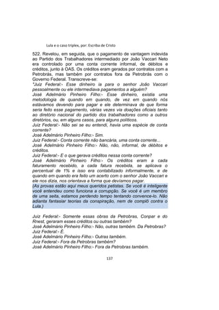Lula e o caso triplex, por: Escriba de Cristo
522. Revelou, em seguida, que o pagamento de vantagem indevida
ao Partido dos Trabalhadores intermediado por João Vaccari Neto
era controlado por uma conta corrente informal, de débitos e
créditos, junto à OAS. Os créditos eram gerados por contratos com a
Petrobrás, mas também por contratos fora da Petrobrás com o
Governo Federal. Transcreve-se:
"Juiz Federal:- Esse dinheiro ia para o senhor João Vaccari
pessoalmente ou ele intermediava pagamentos a alguém?
José Adelmário Pinheiro Filho:- Esse dinheiro, existia uma
metodologia de quando em quando, de vez em quando nós
estávamos devendo para pagar e ele determinava de que forma
seria feito esse pagamento, várias vezes via doações oficiais tanto
ao diretório nacional do partido dos trabalhadores como a outros
diretórios, ou, em alguns casos, para alguns políticos.
Juiz Federal:- Não sei se eu entendi, havia uma espécie de conta
corrente?
José Adelmário Pinheiro Filho:- Sim.
Juiz Federal:- Conta corrente não bancária, uma conta corrente...
José Adelmário Pinheiro Filho:- Não, não, informal, de débitos e
créditos.
Juiz Federal:- E o que gerava créditos nessa conta corrente?
José Adelmário Pinheiro Filho:- Os créditos eram a cada
faturamento recebido, a cada fatura recebida, se aplicava o
percentual de 1% e isso era contabilizado informalmente, e de
quando em quando era feito um acerto com o senhor João Vaccari e
ele nos dizia, nos orientava a forma que devíamos pagar.
(As provas estão aqui meus queridos petistas. Se você é inteligente
você entendeu como funciona a corrupção. Se você é um membro
de uma seita, estamos perdendo tempo tentando convence-lo. Não
adianta fantasiar teorias da conspiração, nem de complô contra o
Lula.)
Juiz Federal:- Somente essas obras da Petrobras, Conpar e do
Rnest, geraram esses créditos ou outras também?
José Adelmário Pinheiro Filho:- Não, outras também. Da Petrobras?
Juiz Federal:- É.
José Adelmário Pinheiro Filho:- Outras também.
Juiz Federal:- Fora da Petrobras também?
José Adelmário Pinheiro Filho:- Fora da Petrobras também.
137
 