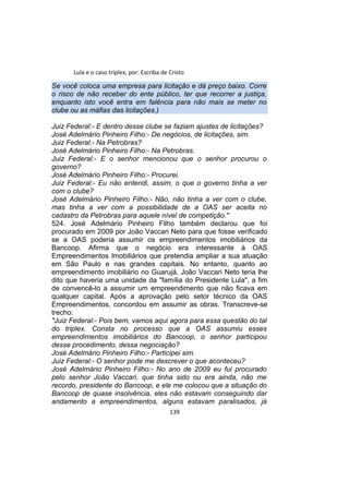 Lula e o caso triplex, por: Escriba de Cristo
Se você coloca uma empresa para licitação e dá preço baixo. Corre
o risco de não receber do ente público, ter que recorrer a justiça,
enquanto isto você entra em falência para não mais se meter no
clube ou as máfias das licitações.)
Juiz Federal:- E dentro desse clube se faziam ajustes de licitações?
José Adelmário Pinheiro Filho:- De negócios, de licitações, sim.
Juiz Federal:- Na Petrobras?
José Adelmário Pinheiro Filho:- Na Petrobras.
Juiz Federal:- E o senhor mencionou que o senhor procurou o
governo?
José Adelmário Pinheiro Filho:- Procurei.
Juiz Federal:- Eu não entendi, assim, o que o governo tinha a ver
com o clube?
José Adelmário Pinheiro Filho:- Não, não tinha a ver com o clube,
mas tinha a ver com a possibilidade de a OAS ser aceita no
cadastro da Petrobras para aquele nível de competição."
524. José Adelmário Pinheiro Filho também declarou que foi
procurado em 2009 por João Vaccari Neto para que fosse verificado
se a OAS poderia assumir os empreendimentos imobiliários da
Bancoop. Afirma que o negócio era interessante à OAS
Empreendimentos Imobiliários que pretendia ampliar a sua atuação
em São Paulo e nas grandes capitais. No entanto, quanto ao
empreendimento imobiliário no Guarujá, João Vaccari Neto teria lhe
dito que haveria uma unidade da "família do Presidente Lula", a fim
de convencê-lo a assumir um empreendimento que não ficava em
qualquer capital. Após a aprovação pelo setor técnico da OAS
Empreendimentos, concordou em assumir as obras. Transcreve-se
trecho:
"Juiz Federal:- Pois bem, vamos aqui agora para essa questão do tal
do triplex. Consta no processo que a OAS assumiu esses
empreendimentos imobiliários do Bancoop, o senhor participou
desse procedimento, dessa negociação?
José Adelmário Pinheiro Filho:- Participei sim.
Juiz Federal:- O senhor pode me descrever o que aconteceu?
José Adelmário Pinheiro Filho:- No ano de 2009 eu fui procurado
pelo senhor João Vaccari, que tinha sido ou era ainda, não me
recordo, presidente do Bancoop, e ele me colocou que a situação do
Bancoop de quase insolvência, eles não estavam conseguindo dar
andamento a empreendimentos, alguns estavam paralisados, já
139
 