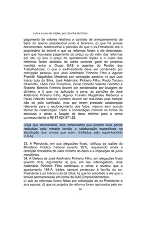 Lula e o caso do triplex, por: Escriba de Cristo
pagamento de valores relativos a contrato de armazenamento de
bens do acervo presidencial junto à Granero; p) que há provas
documentais, testemunhal e periciais de que o ex-Presidente era o
proprietário do imóvel e que as reformas foram a ele destinadas,
sem que houvesse pagamento do preço ou do valor das reformas
por ele; q) que o preço do apartamento triplex e o custo das
reformas foram abatidos de conta corrente geral de propinas
mantida entre o Grupo OAS e agentes do Partido dos
Trabalhadores; r) que o ex-Presidente deve ser condenado por
corrupção passiva, que José Adelmário Pinheiro Filho e Agenor
Franklin Magalhães Medeiros por corrupção passiva; s) que Luiz
Inácio Lula da Silva, José Adelmário Pinheiro Filho, Paulo Tarciso
Okamotto, Fábio Hori Yonamine, Paulo Roberto Valente Gordilho e
Roberto Moreira Ferreira devem ser condenados por lavagem de
dinheiro; e t) que, na aplicação a pena, as sanções de José
Adelmário Pinheiro Filho, Agenor Franklin Magalhães Medeiros e
Paulo Roberto Valente Gordilho devem ser reduzidas pela metade
não só pela confissão, mas por terem prestado colaboração
relevante para o esclarecimento dos fatos, mesmo sem acordo
formal de colaboração. Pede a condenação criminal na forma da
denúncia e ainda a fixação de dano mínimo para o crime
correspondente a R$ 87.624.971,26.
(Veja que interessante, teve condenados que tiveram suas penas
reduzidas pela metade devido a colaboração espontânea na
elucidação dos crimes que eram chefiados pelo super-bandido
LULA).
33. A Petrobrás, em sua alegações finais, ratificou as razões do
Ministério Público Federal (evento 921), requerendo ainda a
correção monetária do valor mínimo do dano e a imposição de juros
moratórios.
34. A Defesa de José Adelmário Pinheiro Filho, em alegações finais
(evento 931), argumenta: a) que, em seu interrogatório, José
Adelmário Pinheiro Filho confessou o crime e revelou que o
apartamento 164-A, triplex, sempre pertenceu à família do ex-
Presidente Luiz Inácio Lula da Silva; b) que foi solicitado a ele que o
imóvel permanecesse em nome da OAS Empreendimentos;
c) que as reformas foram feitas por solicitação do ex-Presidente e
sua esposa; d) que os projetos de reforma foram aprovados pelo ex-
14
 
