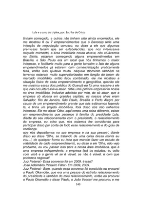 Lula e o caso do triplex, por: Escriba de Cristo
tinham começado, e outros não tinham sido ainda encerrados, ele
me mostrou 6 ou 7 empreendimentos que o Bancoop teria uma
intenção de negociação conosco, eu disse a ele que algumas
premissas teriam que ser estabelecidas, que nos interessava
naquele momento, a área imobiliária nossa atuava, nós atuávamos
na Bahia, estavam começando alguns empreendimentos em
Brasília, e São Paulo era um local que nós tínhamos o maior
interesse, e facilitaria muito para a gente também o fato de alguns
empreendimentos já estarem com comercialização praticamente
feita, então isso ajudava muito, naquele momento também os
terrenos estavam muito supervalorizados em função do boom do
mercado imobiliário, então ficou combinado, ele me mostrou a
situação física de cada empreendimento e geográfica, quando ele
me mostrou esses dois prédios do Guarujá eu fiz uma ressalva a ele
que não nos interessava atuar, tinha uma política empresarial nossa
na área imobiliária, inclusive adotada por mim, de só atuar, que a
empresa só atuaria em grandes capitais, os nossos alvos eram
Salvador, Rio de Janeiro, São Paulo, Brasília e Porto Alegre por
causa de um empreendimento grande que nós estávamos fazendo
lá, e tinha um projeto imobiliário, fora disso nós não tínhamos
interesse. Ele me disse 'Olha, aqui temos uma coisa diferente, existe
um empreendimento que pertence à família do presidente Lula,
diante do seu relacionamento com o presidente, o relacionamento
da empresa, eu acho que, nós estamos lhe convidando para
participar disso por conta de todo esse relacionamento e do grau de
confiança
que nós depositamos na sua empresa e na sua pessoa', diante
disso eu disse 'Olha, se tratando de uma coisa dessa monta eu
vou...', de qualquer forma eu teria que mandar fazer um estudo de
viabilidade de cada empreendimento, eu disse a ele 'Olha, não vejo
problema, eu vou passar isso para a nossa área imobiliária, que é
uma empresa independente, a empresa fará os estudos, eu volto
com você e a gente vê se é viável, se não é viável, e com que
podemos negociar'.
Juiz Federal:- Essa conversa foi em 2009, é isso?
José Adelmário Pinheiro Filho:- Em 2009, 2009.
Juiz Federal:- Bom, quando essa conversa foi concluída eu procurei
o Paulo Okamotto, que era uma pessoa do estreito relacionamento
do presidente e também do meu relacionamento, então eu procurei
o Paulo Okamotto e disse 'Paulo, o João Vaccari me procurou e me
140
 