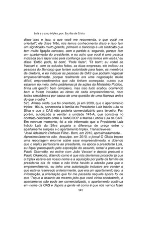 Lula e o caso triplex, por: Escriba de Cristo
disse isso e isso, o que você me recomenda, o que você me
orienta?', ele disse 'Não, nós temos conhecimento disso e isso tem
um significado muito grande, primeiro o Bancoop é um sindicato que
tem muita ligação conosco, com o partido e, segundo, porque tem
um apartamento do presidente, e eu acho que você é uma pessoa
indicada para fazer isso pela confiança que nós temos em vocês,' eu
disse 'Então pode, tá bom', 'Pode fazer', 'Tá bom'; eu voltei ao
Vaccari e, com os estudos feitos, as duas empresas, ele indicou as
pessoas do Bancoop que teriam autoridade para fazer, os membros
da diretoria, e eu indiquei as pessoas da OAS que podiam negociar
empresarialmente, porque realmente era uma negociação muito
difícil, empreendimentos que não tinham começado, outros que
estavam no meio, tinha problemas já de ações do Ministério Público,
tinha um quadro bem complexo, mas isso tudo acabou ocorrendo
bem e foram iniciadas as obras de cada empreendimento, nem
todas simultâneas por causa de uma questão de uma liberava antes
do que a outra."
525. Afirma ainda que foi orientado, já em 2009, que o apartamento
triplex, 164-A, pertenceria à família do Presidente Luiz Inácio Lula da
Silva e que a OAS não poderia comercializá-lo para terceiro. Foi,
porém, autorizado a vender a unidade 141-A, que constava no
contrato celebrado entre a BANCOOP e Marisa Letícia Lula da Silva.
Em nenhum momento, foi a ele informado que o Presidente Luiz
Inácio Lula da Silva pagaria a diferença de preço entre o
apartamento simples e o apartamento triplex. Transcreve-se:
"José Adelmário Pinheiro Filho:- Bom, em 2010, aproximadamente...
Aproximadamente não, desculpe, em 2010, o jornal O Globo trouxe
uma reportagem enorme sobre esse empreendimento, e dizendo
que o triplex pertenceria ao presidente, na época o presidente Lula,
eu fiquei preocupado pela exposição do assunto, tornei a procurar o
Paulo Okamotto, eu estive com João Vaccari e depois procurei o
Paulo Okamotto, dizendo como é que nós devíamos proceder já que
o triplex estava em nosso nome e a aquisição por parte da família do
presidente era de cotas e não tinha havido a adesão para que o
empreendimento, eu tinha uma autorização inclusive pra vender o
que estava reservado anteriormente, que era um apartamento tipo, a
informação, a orientação que foi me passada naquela época foi de
que 'Toque o assunto do mesmo jeito que você vinha conduzindo, o
apartamento não pode ser comercializado, o apartamento continua
em nome da OAS e depois a gente vê como é que nós vamos fazer
141
 