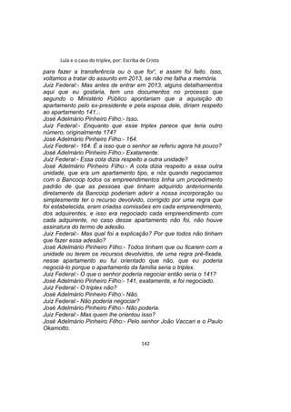 Lula e o caso do triplex, por: Escriba de Cristo
para fazer a transferência ou o que for', e assim foi feito. Isso,
voltamos a tratar do assunto em 2013, se não me falha a memória.
Juiz Federal:- Mas antes de entrar em 2013, alguns detalhamentos
aqui que eu gostaria, tem uns documentos no processo que
segundo o Ministério Público apontariam que a aquisição do
apartamento pelo ex-presidente e pela esposa dele, diriam respeito
ao apartamento 141...
José Adelmário Pinheiro Filho:- Isso.
Juiz Federal:- Enquanto que esse triplex parece que teria outro
número, originalmente 174?
José Adelmário Pinheiro Filho:- 164.
Juiz Federal:- 164. É a isso que o senhor se referiu agora há pouco?
José Adelmário Pinheiro Filho:- Exatamente.
Juiz Federal:- Essa cota dizia respeito a outra unidade?
José Adelmário Pinheiro Filho:- A cota dizia respeito a essa outra
unidade, que era um apartamento tipo, e nós quando negociamos
com o Bancoop todos os empreendimentos tinha um procedimento
padrão de que as pessoas que tinham adquirido anteriormente
diretamente da Bancoop poderiam aderir a nossa incorporação ou
simplesmente ter o recurso devolvido, corrigido por uma regra que
foi estabelecida, eram criadas comissões em cada empreendimento,
dos adquirentes, e isso era negociado cada empreendimento com
cada adquirente, no caso desse apartamento não foi, não houve
assinatura do termo de adesão.
Juiz Federal:- Mas qual foi a explicação? Por que todos não tinham
que fazer essa adesão?
José Adelmário Pinheiro Filho:- Todos tinham que ou ficarem com a
unidade ou terem os recursos devolvidos, de uma regra pré-fixada,
nesse apartamento eu fui orientado que não, que eu poderia
negociá-lo porque o apartamento da família seria o triplex.
Juiz Federal:- O que o senhor poderia negociar então seria o 141?
José Adelmário Pinheiro Filho:- 141, exatamente, e foi negociado.
Juiz Federal:- O triplex não?
José Adelmário Pinheiro Filho:- Não.
Juiz Federal:- Não poderia negociar?
José Adelmário Pinheiro Filho:- Não poderia.
Juiz Federal:- Mas quem lhe orientou isso?
José Adelmário Pinheiro Filho:- Pelo senhor João Vaccari e o Paulo
Okamotto.
142
 