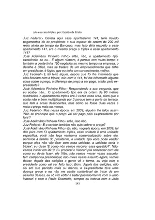 Lula e o caso triplex, por: Escriba de Cristo
Juiz Federal:- Consta aqui esse apartamento 141, teria havido
pagamentos do ex-presidente e sua esposa da ordem de 200 mil
reais ainda ao tempo da Bancoop, mas isso diria respeito a esse
apartamento 141, era o mesmo preço o triplex e esse apartamento
141?
José Adelmário Pinheiro Filho:- Não, não, o apartamento tipo,
excelência, se eu... É algum número, é porque tem muito tempo e
também a gente tinha 150 negócios ao mesmo tempo na empresa, o
detalhe é difícil, mas se tratava de um empreendimento que tinha
um presidente, é lógico que eu tinha um conhecimento melhor.
Juiz Federal:- E foi feito algum, depois que foi lhe informado que
eles ficariam com o triplex, não com o 141, foi lhe informado alguma
coisa sobre o preço, a diferença de preço a ser pago, então, pelo ex-
presidente?
José Adelmário Pinheiro Filho:- Respondendo a sua pergunta, que
eu acabei não... O apartamento tipo era da ordem de 80 metros
quadrados, o apartamento triplex era 3 vezes essa área, claro que a
conta não é bem multiplicando por 3 porque tem a parte do terraço,
que tem a áreas descobertas, mas como se fosse duas vezes e
meia o preço mais ou menos.
Juiz Federal:- Mas nessa época, em 2009, alguém lhe falou assim
'Não se preocupe que o preço vai ser pago pelo ex-presidente por
fora'?
José Adelmário Pinheiro Filho:- Não, isso não.
Juiz Federal:- E o senhor também não quis cobrar o preço?
José Adelmário Pinheiro Filho:- Eu não, naquela época, em 2009, foi
dito para mim 'O apartamento triplex, essa unidade é uma unidade
específica, você não faça nenhuma comercialização sobre ela,
pertence à família do presidente, a unidade tipo você pode vender
porque eles não vão ficar com essa unidade, a unidade seria o
triplex', eu disse 'E como nós vamos resolver essa questão?'. Não,
vamos iniciar em 2010. Eu procurei o Vaccari pra conversar com ele
como eu devia fazer, ele 'Não, não vamos mexer nesse assunto,
tem campanha presidencial, não mexe nesse assunto agora, vamos
deixar, depois das eleições a gente vê a forma, eu vejo com o
presidente como vai ser feito isso'. Bom, depois das eleições, não
sei em que período mais ou menos, o ex-presidente teve uma
doença grave e eu não me sentia confortável de tratar de um
assunto desses, eu só vim voltar a tratar posteriormente com o João
Vaccari e com o Paulo Okamotto, sempre eu tratava com o João
143
 