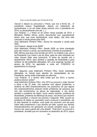 Lula e o caso do triplex, por: Escriba de Cristo
Vaccari e depois eu procurava o Paulo, que era a forma de... O
presidente estava hospitalizado, depois um tratamento de
quimioterapia, e só vim tratar desse assunto com o presidente em
2013, eu pessoalmente com ele. (...)
Juiz Federal:- (...) Antes só de entrar nessa questão de 2013, o
Ministério Público afirma, juntou documentos que supostamente
diriam isso, que esse apartamento, esse triplex, não teria sido
colocado à venda jamais pela OAS.
José Adelmário Pinheiro Filho:- Nunca foi colocado à venda pela
OAS.
Juiz Federal:- Desde lá de 2009?
José Adelmário Pinheiro Filho:- Desde 2009, eu tinha orientação
para não colocar à venda, que pertenceria à família do presidente."
526. Afirmou que teve uma reunião em 2013, no Instituto Lula, com o
ex-Presidente Luiz Inácio Lula da Silva, após ter sido orientado por
João Vaccari Neto para procurá-lo. O tema da reunião era o
apartamento 164-A, para resolver a questão da titularidade e para
verificar se ele pretendia alterações. Em uma segunda reunião em
janeiro de 2014, foi agendada a visita em 17/02/2014 no
apartamento no Guarujá.
527. Segundo José Adelmário Pinheiro Filho, foram solicitadas
alterações no imóvel para atender às necessidades do ex-
Presidente, sendo então ordenadas as reformas:
"Juiz Federal:- E o senhor dizia então que em 2013, o senhor
poderia retomar então?
José Adelmário Pinheiro Filho:- Em 2013 eu procurei o João Vaccari
e disse a ele 'Ô João, nós estamos com alguns problemas, a
diretoria da OAS Empreendimentos me posicionou de que alguns
dos empreendimentos estavam tendo problemas de passivos que
nós não conhecíamos na época da negociação, e nós temos
também o problema do triplex, como vamos resolver, problema de
titularidade, problema da diferença de preço, nós temos que resolver
essas questões, o Vaccari me orientou o seguinte, 'Olhe, quanto ao
problema do triplex eu aconselho você a procurar o presidente, ele
já está atuando no instituto, você pedir um encontro com ele para
saber dele exatamente o que deveria ser feito, quanto aos demais
empreendimentos me apresente um estudo completo disso, o que
houve e tal, para a gente dar uma olhada', 'Tudo bem'; eu procurei o
presidente, acredito que em novembro ou dezembro de 2013, expus
144
 