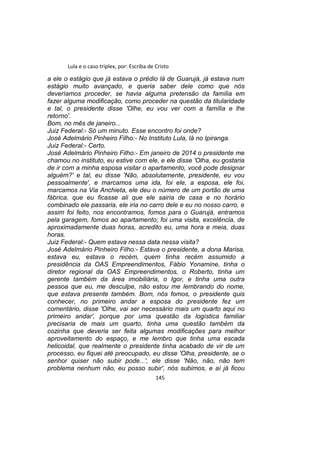 Lula e o caso triplex, por: Escriba de Cristo
a ele o estágio que já estava o prédio lá de Guarujá, já estava num
estágio muito avançado, e queria saber dele como que nós
deveríamos proceder, se havia alguma pretensão da família em
fazer alguma modificação, como proceder na questão da titularidade
e tal, o presidente disse 'Olhe, eu vou ver com a família e lhe
retorno'.
Bom, no mês de janeiro...
Juiz Federal:- Só um minuto. Esse encontro foi onde?
José Adelmário Pinheiro Filho:- No Instituto Lula, lá no Ipiranga.
Juiz Federal:- Certo.
José Adelmário Pinheiro Filho:- Em janeiro de 2014 o presidente me
chamou no instituto, eu estive com ele, e ele disse 'Olha, eu gostaria
de ir com a minha esposa visitar o apartamento, você pode designar
alguém?' e tal, eu disse 'Não, absolutamente, presidente, eu vou
pessoalmente', e marcamos uma ida, foi ele, a esposa, ele foi,
marcamos na Via Anchieta, ele deu o número de um portão de uma
fábrica, que eu ficasse ali que ele sairia de casa e no horário
combinado ele passaria, ele iria no carro dele e eu no nosso carro, e
assim foi feito, nos encontramos, fomos para o Guarujá, entramos
pela garagem, fomos ao apartamento; foi uma visita, excelência, de
aproximadamente duas horas, acredito eu, uma hora e meia, duas
horas.
Juiz Federal:- Quem estava nessa data nessa visita?
José Adelmário Pinheiro Filho:- Estava o presidente, a dona Marisa,
estava eu, estava o recém, quem tinha recém assumido a
presidência da OAS Empreendimentos, Fábio Yonamine, tinha o
diretor regional da OAS Empreendimentos, o Roberto, tinha um
gerente também da área imobiliária, o Igor, e tinha uma outra
pessoa que eu, me desculpe, não estou me lembrando do nome,
que estava presente também. Bom, nós fomos, o presidente quis
conhecer, no primeiro andar a esposa do presidente fez um
comentário, disse 'Olhe, vai ser necessário mais um quarto aqui no
primeiro andar', porque por uma questão da logística familiar
precisaria de mais um quarto, tinha uma questão também da
cozinha que deveria ser feita algumas modificações para melhor
aproveitamento do espaço, e me lembro que tinha uma escada
helicoidal, que realmente o presidente tinha acabado de vir de um
processo, eu fiquei até preocupado, eu disse 'Olha, presidente, se o
senhor quiser não subir pode...', ele disse 'Não, não, não tem
problema nenhum não, eu posso subir', nós subimos, e aí já ficou
145
 
