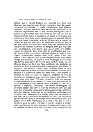 Lula e o caso do triplex, por: Escriba de Cristo
definido que a escada também nós teríamos que fazer uma
alteração, que posteriormente fizemos uma outra, além da escada,
colocamos um elevador, no andar intermediário tinha algumas
mudanças pontuais indicadas pela esposa do presidente e na
cobertura propriamente dita, aí eles ficaram preocupados com a
questão da privacidade, tinha um prédio ao lado que não era do
empreendimento Solaris e devassava um pouco a privacidade que
realmente a gente tinha como arquitetonicamente produzir alguma
coisa que desse privacidade, então aí foi deslocada a posição da
piscina, foi feito um novo deck, foi modificado os acessos porque
eles me falaram por causa dos netos, tinha um problema de um
(inaudível) de vidro que realmente era perigoso, tinha que, foi pedido
uma churrasqueira, uma sauna, que depois acho que acabou
virando um depósito, bom, uma série de modificações que eram
não, como é dito, que era um projeto de decoração, não, era um
projeto personalizado, nenhum outro triplex, eram 8 nos dois
prédios, 4 em cada um, teria aquelas especificações, nem aquele
espaço que foi criado, um quarto a mais, mudanças e tudo, então
não serviria para servir de modelo para nenhum outro, ele era
diferente dos outros. Bom, isso ficou combinado, eles gostariam de
conhecer as áreas comuns do prédio, eu desci com eles, fomos no
playground, nos espaços comuns, salão de festas, fomos na parte
externa de piscina, quando concluído eu acompanhei o casal a até à
garagem e o presidente então me disse 'Olha, você poderia vir
conosco no carro, seu carro vai seguindo, chegando no meio do
caminho você passa para o seu carro para seguir o seu roteiro e nós
vamos para outro local', 'Pois não, presidente', tinha um assessor
acompanhando ele, esse assessor foi para o nosso carro e eu fui
com o presidente e dona Marisa, nessa conversa no carro ficou
definido o seguinte, 'Presidente, são muitas modificações, eu
precisaria passar isso para o setor de arquitetura para que isso
fosse feito um projeto e depois levar para apreciação dos senhores,
agora tem algumas coisas que eu aconselharia a gente fazer logo
porque o prédio já ia começar a receber moradores, se tratando da
sua figura de ex-presidente da república eu acho que vai causar
algum transtorno', porque tinha um problema de infiltração, tinha que
quebrar coisa, tinha modificação de parede e tal, que ia causar
transtorno para os outros moradores quando viessem a chegar,
então combinamos de que começasse imediatamente isso e logo
em seguida eu levaria para eles para eles darem uma olhada se
146
 