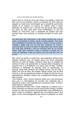 Lula e o caso triplex, por: Escriba de Cristo
estava tudo ok, da forma como eles tinham nos pedido, e assim foi
feito. Isso foi em fevereiro, janeiro ou fevereiro de 2014, logo em
seguida eu recebi uma comunicação que o presidente queria falar
comigo lá no instituto, eu retornei ao instituto, antes o Paulo
Okamotto me explicou que o assunto que ele queria tratar comigo
era sobre um sítio, para fazer umas modificações no sítio em
Atibaia, eu 'Tudo bem'; subi, o presidente me explicou que eles
queriam fazer uma mudança na entrada principal da casa sede,
isso..."
(As denuncias são meticulosas e não restam dúvidas que Lula ao
negar a propriedade do triplex, mente e mente bastante. Tem horas
que a estratégia da mentira não adianta, é melhor a honra de dizer a
verdade e pagar pelo erro do que ficar insistindo em mentir e
querendo fazer os outros de otário. É deprimente todo mundo saber
que você esta mentindo e você se esconder atrás de um escudo
furado. Mas para confessar crimes e pecados é preciso ter um
pouco de dignidade, coisa que parece que Lula não tem nem um
pouco)
528. Como se verifica na parte final, José Adelmário Pinheiro Filho
também confirmou que, na mesma época, lhe foram solicitadas
reformas no Sítio de Atibaia. Declarou ainda que os projetos de
reforma do Sítio e do apartamento no Guarujá foram discutidos em
conjunto com o ex-Presidente Luiz Inácio Lula da Silva. Também
confirmou a realização da segunda visita no apartamento no
Guarujá, desta feita somente com Marisa Letícia Lula da Silva e
Fábio Luis Lula da Silva. Na ocasião, Marisa Letícia Lula da Silva
informou a ele que gostaria de passar as festas de final de ano no
apartamento e, portanto, solicitou que o apartamento ficasse pronto
para o evento:
"Juiz Federal:- Certo. Vamos continuar então com o ato processual
aqui, que é o interrogatório do acusado, fica registrada aqui a
questão de ordem e fica indeferida por sucessivas vezes. O senhor
pode retomar a explicação?
José Adelmário Pinheiro Filho:- Então, chegando no Instituto Lula, o
Paulo Okamotto me informou que ele queria tratar comigo a questão
do sítio, eu subi, ele conversou que queria fazer uma modificação na
sede e tinha um problema, segundo ele um problema grave, dois
lagos e tinha uma barragenzinha que tinha um problema, eu disse
147
 