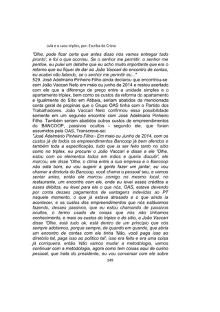 Lula e o caso triplex, por: Escriba de Cristo
'Olhe, pode ficar certa que antes disso nós vamos entregar tudo
pronto', e foi o que ocorreu. Se o senhor me permitir, o senhor me
perdoe, eu pulei um detalhe que eu acho muito importante que era o
retorno que eu fiquei de dar ao João Vaccari do encontro de contas,
eu acabei não falando, se o senhor me permitir eu..."
529. José Adelmário Pinheiro Filho ainda declarou que encontrou-se
com João Vaccari Neto em maio ou junho de 2014 e restou acertado
com ele que a diferença de preço entre a unidade simples e o
apartamento triplex, bem como os custos da reforma do apartamento
e igualmente do Sítio em Atibaia, seriam abatidos da mencionada
conta geral de propinas que o Grupo OAS tinha com o Partido dos
Trabalhadores. João Vaccari Neto confirmou essa possibilidade
somente em um segundo encontro com José Adelmário Pinheiro
Filho. Também seriam abatidos outros custos de empreendimentos
do BANCOOP, passivos ocultos - segundo ele, que foram
assumidos pela OAS. Transcreve-se:
"José Adelmário Pinheiro Filho:- Em maio ou Junho de 2014, com os
custos já de todos os empreendimentos Bancoop já bem aferidos e
também toda a especificação, tudo que ia ser feito tanto no sítio
como no triplex, eu procurei o João Vaccari e disse a ele 'Olhe,
estou com os elementos todos em mãos e queria discutir', ele
marcou, ele disse 'Olhe, o clima entre a sua empresa e o Bancoop
não está bom, eu vou sugerir a gente fazer um jantar, eu vou
chamar a diretoria do Bancoop, você chama o pessoal seu, e vamos
sentar antes, então ele marcou comigo no mesmo local, no
restaurante, um encontro com ele, onde eu levei esses créditos e
esses débitos, eu levei para ele o que nós, OAS, estava devendo
por conta desses pagamentos de vantagens indevidas ao PT
naquele momento, o que já estava atrasado e o que ainda ia
acontecer, e os custos dos empreendimentos que nós estávamos
fazendo, desses passivos, que eu estou chamando de passivos
ocultos, o termo usado de coisas que nós não tínhamos
conhecimento, e mais os custos do triplex e do sítio, o João Vaccari
disse 'Olhe, está tudo ok, está dentro de um princípio que nós
sempre adotamos, porque sempre, de quando em quando, que abria
um encontro de contas com ele tinha 'Não, você paga isso ao
diretório tal, paga isso ao político tal', isso era feito e era uma coisa
já corriqueira, então 'Não vamos mudar a metodologia, vamos
continuar com a metodologia, agora como tem coisas aqui de cunho
pessoal, que trata do presidente, eu vou conversar com ele sobre
149
 