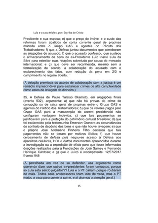 Lula e o caso triplex, por: Escriba de Cristo
Presidente e sua esposa; e) que o preço do imóvel e o custo das
reformas foram abatidos de conta corrente geral de propinas
mantida entre o Grupo OAS e agentes do Partido dos
Trabalhadores; f) que a Defesa juntou documentos que corroboram
as alegações do acusado; f) que o acusado confessou que custeou
o armazenamento de bens do ex-Presidente Luiz Inácio Lula da
Silva para estreitar suas relações sobretudo por causa do mercado
internacional; e g) que deve ser reconhecida, mesmo sem a
formalização de acordo, a colaboração do acusado com o
esclarecimento dos fatos, com redução da pena em 2/3 e
cumprimento no regime aberto.
(A delação premiada ou acordo de colaboração com a justiça é um
remédio imprescindível para esclarecer crimes de alta complexidade
como estes de lavagem de dinheiro.)
35. A Defesa de Paulo Tarciso Okamoto, em alegações finais
(evento 932), argumenta: a) que não há provas do crime de
corrupção ou de caixa geral de propinas entre o Grupo OAS e
agentes do Partido dos Trabalhadores; b) que os valores pagos pelo
Grupo OAS para a manutenção do acervo presidencial não
configuram vantagem indevida; c) que tais pagamentos se
justificavam para a proteção do patrimônio cultural brasileiro; d) que
foi esclarecido pela testemunha Emerson Granero as circunstâncias
do contrato de depósito dos bens e que não houve lavagem; e) que
o próprio José Adelmário Pinheiro Filho declarou que tais
pagamentos não se deram por motivos ilícitos; f) que houve
cerceamento de defesa pois negou-se acesso à Defesa aos
aparelhos celulares, HDs e outros documentos apreendidos durante
a investigação ou a expedição de ofício para que fosse informadas
doações realizadas para a Fundações de José Sarney e Fernando
Henrique Cardoso; e g) que o Juízo é incompetente. 12/07/2017
Evento 948
(A petralhada em vez de se defender, usa argumento como
querendo dizer que outros ex-presidentes foram corruptos, porque
só Lula esta sendo julgado??? Lula e o PT caíram porque roubaram
de mais. Todos seus antecessores tiram leite de vaca, mas o PT
matou a vaca para comer a carne, e ai chamou a atenção geral.)
15
 