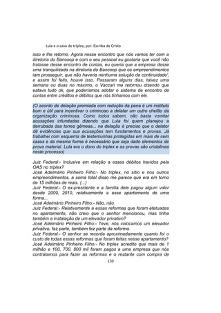 Lula e o caso do triplex, por: Escriba de Cristo
isso e lhe retorno. Agora nesse encontro que nós vamos ter com a
diretoria do Bancoop e com o seu pessoal eu gostaria que você não
tratasse desse encontro de contas, eu queria que a empresa desse
uma tranquilizada na diretoria do Bancoop que os empreendimentos
iam prosseguir, que não haveria nenhuma solução de continuidade',
e assim foi feito, houve isso. Passaram alguns dias, talvez uma
semana ou duas no máximo, o Vaccari me retornou dizendo que
estava tudo ok, que poderíamos adotar o sistema de encontro de
contas entre créditos e débitos que nós tínhamos com ele.
(O acordo de delação premiada com redução da pena é um instituto
bom e útil para incentivar o criminoso a delatar um outro chefão da
organização criminosa. Como todos sabem, não basta vomitar
acusações infundadas dizendo que Lula foi quem planejou a
derrubada das torres gêmeas... na delação é preciso que o delator
dê evidências que sua acusações tem fundamentos e provas. Já
trabalhei com esquema de testemunhas protegidas em mais de cem
casos e da mesma forma é necessário que seja dado elementos de
prova material. Lula era o dono do triplex e as provas são cristalinas
neste processo)
Juiz Federal:- Inclusive em relação a esses débitos havidos pela
OAS no triplex?
José Adelmário Pinheiro Filho:- No triplex, no sítio e nos outros
empreendimentos, a soma total disso me parece que era em torno
de 15 milhões de reais. (...)
Juiz Federal:- O ex-presidente e a família dele pagou algum valor
desde 2009, 2010, relativamente a esse apartamento de uma
forma...
José Adelmário Pinheiro Filho:- Não, não.
Juiz Federal:- Relativamente a essas reformas que foram efetuadas
no apartamento, não creio que o senhor mencionou, mas tinha
também a instalação de um elevador privativo?
José Adelmário Pinheiro Filho:- Teve, nós colocamos um elevador
privativo, faz parte, também fez parte da reforma.
Juiz Federal:- O senhor se recorda aproximadamente quanto foi o
custo de todas essas reformas que foram feitas nesse apartamento?
José Adelmário Pinheiro Filho:- No triplex acredito que mais de 1
milhão e 100, 700, 800 mil foram pagos a uma empresa que nós
contratamos para fazer as reformas e o restante com compra de
150
 