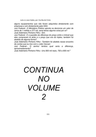 Lula e o caso triplex, por: Escriba de Cristo
alguns equipamentos que não foram adquiridos diretamente com
empresas e sim diretamente pela OAS.
Juiz Federal:- O Ministério Público aponta na denúncia um valor de
cerca de 1 milhão e 277 mil, seria talvez alguma coisa por aí?
José Adelmário Pinheiro Filho:- Sim.
Juiz Federal:- E a questão da diferença do preço entre o imóvel que
eles compraram lá atrás e o preço que era do triplex, também foi
abatido de alguma forma?
José Adelmário Pinheiro Filho:- Também foi abatido nesse encontro
de contas que eu tive com o João Vaccari.
Juiz Federal:- O senhor lembra qual seria a diferença,
aproximadamente?
José Adelmário Pinheiro Filho:- Uns 800 mil reais, 750 a 800 mil."
CONTINUA
NO
VOLUME
2
151
 