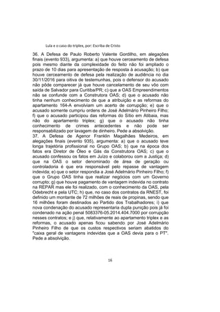 Lula e o caso do triplex, por: Escriba de Cristo
36. A Defesa de Paulo Roberto Valente Gordilho, em alegações
finais (evento 933), argumenta: a) que houve cerceamento de defesa
pois mesmo diante da complexidade do feito não foi ampliado o
prazo de 10 dias para apresentação de resposta à acusação; b) que
houve cerceamento de defesa pela realização de audiência no dia
30/11/2016 para oitiva de testemunhas, pois o defensor do acusado
não pôde comparecer já que houve cancelamento de seu vôo com
saída de Salvador para Curitiba/PR; c) que a OAS Empreendimentos
não se confunde com a Construtora OAS; d) que o acusado não
tinha nenhum conhecimento de que a atribuição e as reformas do
apartamento 164-A envolviam um acerto de corrupção; e) que o
acusado somente cumpriu ordens de José Adelmário Pinheiro Filho;
f) que o acusado participou das reformas do Sítio em Atibaia, mas
não do apartamento triplex; g) que o acusado não tinha
conhecimento de crimes antecedentes e não pode ser
responsabilizado por lavagem de dinheiro. Pede a absolvição.
37. A Defesa de Agenor Franklin Magalhães Medeiros, em
alegações finais (evento 935), argumenta: a) que o acusado teve
longa trajetória profissional no Grupo OAS; b) que na época dos
fatos era Diretor de Óleo e Gás da Construtora OAS; c) que o
acusado confessou os fatos em Juízo e colaborou com a Justiça; d)
que na OAS o setor denominado de área de geração ou
controladoria é que era responsável pelo repasse de vantagem
indevida; e) que o setor respondia a José Adelmário Pinheiro Filho; f)
que o Grupo OAS tinha que realizar negócios com um Governo
corrupto; g) que houve pagamento de vantagem indevida no contrato
na REPAR mas ele foi realizado, com o conhecimento da OAS, pela
Odebrecht e pela UTC; h) que, no caso dos contratos da RNEST, foi
definido um montante de 72 milhões de reais de propinas, sendo que
16 milhões foram destinados ao Partido dos Trabalhadores; i) que
nova condenação do acusado representaria dupla punição pois já foi
condenado na ação penal 5083376-05.2014.404.7000 por corrupção
nesses contratos; e j) que, relativamente ao apartamento triplex e as
reformas, o acusado apenas ficou sabendo por José Adelmário
Pinheiro Filho de que os custos respectivos seriam abatidos do
"caixa geral de vantagens indevidas que a OAS devia para o PT".
Pede a absolvição.
16
 