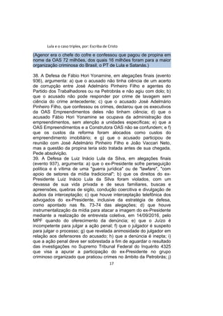 Lula e o caso triplex, por: Escriba de Cristo
(Agenor era o chefe do cofre e confessou que pagou de propina em
nome da OAS 72 milhões, dos quais 16 milhões foram para a maior
organização criminosa do Brasil, o PT de Lula e Satanás.)
38. A Defesa de Fábio Hori Yonamine, em alegações finais (evento
936), argumenta: a) que o acusado não tinha ciência de um acerto
de corrupção entre José Adelmário Pinheiro Filho e agentes do
Partido dos Trabalhadores ou na Petrobrás e não agiu com dolo; b)
que o acusado não pode responder por crime de lavagem sem
ciência do crime antecedente; c) que o acusado José Adelmário
Pinheiro Filho, que confessou os crimes, declarou que os executivos
da OAS Empreendimentos deles não tinham ciência; d) que o
acusado Fábio Hori Yonamine se ocupava da administração dos
empreendimentos, sem atenção a unidades específicas; e) que a
OAS Empreendimentos e a Construtora OAS não se confundem; e f)
que os custos da reforma foram alocados como custos do
empreendimento imobiliário; e g) que o acusado participou de
reunião com José Adelmário Pinheiro Filho e João Vaccari Neto,
mas a questão da propina teria sido tratada antes de sua chegada.
Pede absolvição.
39. A Defesa de Luiz Inácio Lula da Silva, em alegações finais
(evento 937), argumenta: a) que o ex-Presidente sofre perseguição
política e é vítima de uma "guerra jurídica" ou de "lawfare", "com
apoio de setores da mídia tradicional"; b) que os direitos do ex-
Presidente Luiz Inácio Lula da Silva foram violados, com um
devassa de sua vida privada e de seus familiares, buscas e
apreensões, quebras de sigilo, condução coercitiva e divulgação de
áudios da interceptação; c) que houve interceptação telefônica dos
advogados do ex-Presidente, inclusive da estratégia de defesa,
como apontado nas fls. 73-74 das alegações; d) que houve
instrumentalização da mídia para atacar a imagem do ex-Presidente
mediante a realização de entrevista coletiva, em 14/09/2016, pelo
MPF quando do oferecimento da denúncia; e) que o Juízo é
incompetente para julgar a ação penal; f) que o julgador é suspeito
para julgar o processo; g) que revelada animosidade do julgador em
relação aos defensores do acusado; h) que a denúncia é inepta; i)
que a ação penal deve ser sobrestada a fim de aguardar o resultado
das investigações no Supremo Tribunal Federal do Inquérito 4325
que visa a apurar a participação do ex-Presidente no grupo
criminoso organizado que praticou crimes no âmbito da Petrobrás; j)
17
 