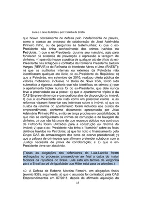 Lula e o caso do triplex, por: Escriba de Cristo
que houve cerceamento de defesa pelo indeferimento de provas,
como o acesso ao processo de colaboração de José Adelmário
Pinheiro Filho, ou de perguntas às testemunhas; k) que o ex-
Presidente não tinha conhecimento dos crimes havidos na
Petrobrás; l) que o ex-Presidente, durante seu mandato, agiu para
fortalecer os sistemas de prevenção e repressão à lavagem de
dinheiro; m) que não houve a prática de qualquer ato de ofício do ex-
Presidente nas licitações e contratos da Refinaria Presidente Getúlio
Vargas (REPAR) e da Refinaria do Nordeste Abreu e Lima (RNEST);
n) que as auditorias internas ou externas da Petrobrás não
identificaram qualquer ato ilícito do ex-Presidente da República; o)
que a Petrobrás, em setembro de 2010, realizou oferta pública de
valores mobiliários, inclusive na Bolsa de Nova York, tendo sido
submetida a rigorosa auditoria que não identificou os crimes; p) que
o apartamento triplex nunca foi do ex-Presidente, que dele nunca
teve a propriedade ou a posse; q) que o apartamento triplex é da
OAS Empreendimentos e que praticou atos de disposição do imóvel;
r) que o ex-Presidente era visto como um potencial cliente e as
reformas visaram fomentar seu interesse sobre o imóvel; s) que os
custos da reforma do apartamento foram incluídos nos custos do
empreendimento, conforme documento apresentado por José
Adelmário Pinheiro Filho, e não se lança propina em contabilidade; t)
que não se configuraram os crimes de corrupção e de lavagem de
dinheiro; u) que não há prova de que recursos obtidos nos contratos
da Petrobrás foram utilizados para a construção ou reforma do
imóvel; v) que o ex- Presidente não tinha o "domínio" sobre os fatos
delitivos havidos na Petrobrás; x) que foi lícito o financiamento pelo
Grupo OAS da armazenagem dos bens do acervo presidencial; y)
que a palavra de criminosos que afirmam pretender colaborar com a
Justiça necessita de prova de corroboração; e z) que o ex-
Presidente deve ser absolvido.
(Todas as alegações dos defensores do Lula-Ladrão foram
rechaçadas no processo, provando-se ao final a culpa do maior
facínora da república do Brasil. Lula está em termos de vergonha
para o Brasil ao pé de igualdade que Hitler está para os alemães.)
40. A Defesa de Roberto Moreira Ferreira, em alegações finais
(evento 938), argumenta: a) que o acusado foi contratado pela OAS
Empreendimentos em 07/2011, depois da afirmada aquisição do
18
 