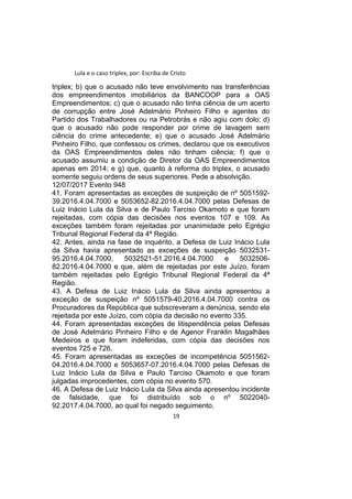 Lula e o caso triplex, por: Escriba de Cristo
triplex; b) que o acusado não teve envolvimento nas transferências
dos empreendimentos imobiliários da BANCOOP para a OAS
Empreendimentos; c) que o acusado não tinha ciência de um acerto
de corrupção entre José Adelmário Pinheiro Filho e agentes do
Partido dos Trabalhadores ou na Petrobrás e não agiu com dolo; d)
que o acusado não pode responder por crime de lavagem sem
ciência do crime antecedente; e) que o acusado José Adelmário
Pinheiro Filho, que confessou os crimes, declarou que os executivos
da OAS Empreendimentos deles não tinham ciência; f) que o
acusado assumiu a condição de Diretor da OAS Empreendimentos
apenas em 2014; e g) que, quanto à reforma do triplex, o acusado
somente seguiu ordens de seus superiores. Pede a absolvição.
12/07/2017 Evento 948
41. Foram apresentadas as exceções de suspeição de nº 5051592-
39.2016.4.04.7000 e 5053652-82.2016.4.04.7000 pelas Defesas de
Luiz Inácio Lula da Silva e de Paulo Tarciso Okamoto e que foram
rejeitadas, com cópia das decisões nos eventos 107 e 109. As
exceções também foram rejeitadas por unanimidade pelo Egrégio
Tribunal Regional Federal da 4ª Região.
42. Antes, ainda na fase de inquérito, a Defesa de Luiz Inácio Lula
da Silva havia apresentado as exceções de suspeição 5032531-
95.2016.4.04.7000, 5032521-51.2016.4.04.7000 e 5032506-
82.2016.4.04.7000 e que, além de rejeitadas por este Juízo, foram
também rejeitadas pelo Egrégio Tribunal Regional Federal da 4ª
Região.
43. A Defesa de Luiz Inácio Lula da Silva ainda apresentou a
exceção de suspeição nº 5051579-40.2016.4.04.7000 contra os
Procuradores da República que subscreveram a denúncia, sendo ela
rejeitada por este Juízo, com cópia da decisão no evento 335.
44. Foram apresentadas exceções de litispendência pelas Defesas
de José Adelmário Pinheiro Filho e de Agenor Franklin Magalhães
Medeiros e que foram indeferidas, com cópia das decisões nos
eventos 725 e 726.
45. Foram apresentadas as exceções de incompetência 5051562-
04.2016.4.04.7000 e 5053657-07.2016.4.04.7000 pelas Defesas de
Luiz Inácio Lula da Silva e Paulo Tarciso Okamoto e que foram
julgadas improcedentes, com cópia no evento 570.
46. A Defesa de Luiz Inácio Lula da Silva ainda apresentou incidente
de falsidade, que foi distribuído sob o nº 5022040-
92.2017.4.04.7000, ao qual foi negado seguimento.
19
 