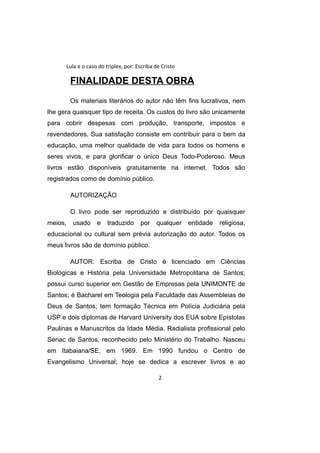Lula e o caso do triplex, por: Escriba de Cristo
FINALIDADE DESTA OBRA
Os materiais literários do autor não têm fins lucrativos, nem
lhe gera quaisquer tipo de receita. Os custos do livro são unicamente
para cobrir despesas com produção, transporte, impostos e
revendedores. Sua satisfação consiste em contribuir para o bem da
educação, uma melhor qualidade de vida para todos os homens e
seres vivos, e para glorificar o único Deus Todo-Poderoso. Meus
livros estão disponíveis gratuitamente na internet. Todos são
registrados como de domínio público.
AUTORIZAÇÃO
O livro pode ser reproduzido e distribuído por quaisquer
meios, usado e traduzido por qualquer entidade religiosa,
educacional ou cultural sem prévia autorização do autor. Todos os
meus livros são de domínio público.
AUTOR: Escriba de Cristo é licenciado em Ciências
Biológicas e História pela Universidade Metropolitana de Santos;
possui curso superior em Gestão de Empresas pela UNIMONTE de
Santos; é Bacharel em Teologia pela Faculdade das Assembleias de
Deus de Santos; tem formação Técnica em Polícia Judiciária pela
USP e dois diplomas de Harvard University dos EUA sobre Epístolas
Paulinas e Manuscritos da Idade Média. Radialista profissional pelo
Senac de Santos, reconhecido pelo Ministério do Trabalho. Nasceu
em Itabaiana/SE, em 1969. Em 1990 fundou o Centro de
Evangelismo Universal; hoje se dedica a escrever livros e ao
2
 