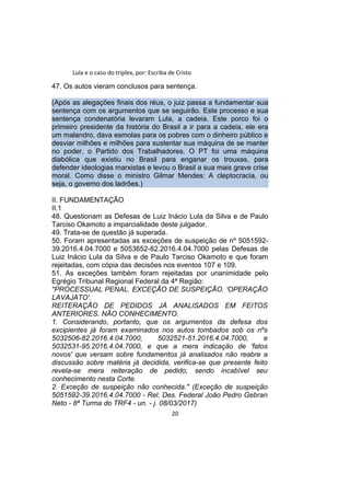 Lula e o caso do triplex, por: Escriba de Cristo
47. Os autos vieram conclusos para sentença.
(Após as alegações finais dos réus, o juiz passa a fundamentar sua
sentença com os argumentos que se seguirão. Este processo e sua
sentença condenatória levaram Lula, a cadeia. Este porco foi o
primeiro presidente da história do Brasil a ir para a cadeia, ele era
um malandro, dava esmolas para os pobres com o dinheiro público e
desviar milhões e milhões para sustentar sua máquina de se manter
no poder, o Partido dos Trabalhadores. O PT foi uma máquina
diabólica que existiu no Brasil para enganar os trouxas, para
defender ideologias marxistas e levou o Brasil a sua mais grave crise
moral. Como disse o ministro Gilmar Mendes: A cleptocracia, ou
seja, o governo dos ladrões.)
II. FUNDAMENTAÇÃO
II.1
48. Questionam as Defesas de Luiz Inácio Lula da Silva e de Paulo
Tarciso Okamoto a imparcialidade deste julgador.
49. Trata-se de questão já superada.
50. Foram apresentadas as exceções de suspeição de nº 5051592-
39.2016.4.04.7000 e 5053652-82.2016.4.04.7000 pelas Defesas de
Luiz Inácio Lula da Silva e de Paulo Tarciso Okamoto e que foram
rejeitadas, com cópia das decisões nos eventos 107 e 109.
51. As exceções também foram rejeitadas por unanimidade pelo
Egrégio Tribunal Regional Federal da 4ª Região:
"PROCESSUAL PENAL. EXCEÇÃO DE SUSPEIÇÃO. 'OPERAÇÃO
LAVAJATO'.
REITERAÇÃO DE PEDIDOS JÁ ANALISADOS EM FEITOS
ANTERIORES. NÃO CONHECIMENTO.
1. Considerando, portanto, que os argumentos da defesa dos
excipientes já foram examinados nos autos tombados sob os nºs
5032506-82.2016.4.04.7000, 5032521-51.2016.4.04.7000, e
5032531-95.2016.4.04.7000, e que a mera indicação de 'fatos
novos' que versam sobre fundamentos já analisados não reabre a
discussão sobre matéria já decidida, verifica-se que presente feito
revela-se mera reiteração de pedido, sendo incabível seu
conhecimento nesta Corte.
2. Exceção de suspeição não conhecida." (Exceção de suspeição
5051592-39.2016.4.04.7000 - Rel. Des. Federal João Pedro Gebran
Neto - 8ª Turma do TRF4 - un. - j. 08/03/2017)
20
 