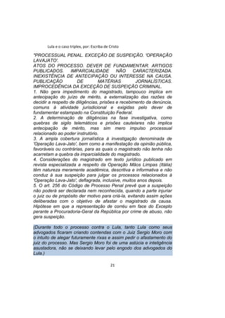 Lula e o caso triplex, por: Escriba de Cristo
"PROCESSUAL PENAL. EXCEÇÃO DE SUSPEIÇÃO. 'OPERAÇÃO
LAVAJATO'.
ATOS DO PROCESSO. DEVER DE FUNDAMENTAR. ARTIGOS
PUBLICADOS. IMPARCIALIDADE NÃO CARACTERIZADA.
INEXISTÊNCIA DE ANTECIPAÇÃO OU INTERESSE NA CAUSA.
PUBLICAÇÃO DE MATÉRIAS JORNALÍSTICAS.
IMPROCEDÊNCIA DA EXCEÇÃO DE SUSPEIÇÃO CRIMINAL.
1. Não gera impedimento do magistrado, tampouco implica em
antecipação do juízo de mérito, a externalização das razões de
decidir a respeito de diligências, prisões e recebimento da denúncia,
comuns à atividade jurisdicional e exigidas pelo dever de
fundamentar estampado na Constituição Federal.
2. A determinação de diligências na fase investigativa, como
quebras de sigilo telemáticos e prisões cautelares não implica
antecipação de mérito, mas sim mero impulso processual
relacionado ao poder instrutório.
3. A ampla cobertura jornalística à investigação denominada de
'Operação Lava-Jato', bem como a manifestação da opinião pública,
favoráveis ou contrárias, para as quais o magistrado não tenha não
acarretam a quebra da imparcialidade do magistrado.
4. Considerações do magistrado em texto jurídico publicado em
revista especializada a respeito da Operação Mãos Limpas (Itália)
têm natureza meramente acadêmica, descritiva e informativa e não
conduz à sua suspeição para julgar os processos relacionados à
'Operação Lava-Jato', deflagrada, inclusive, muitos anos depois.
5. O art. 256 do Código de Processo Penal prevê que a suspeição
não poderá ser declarada nem reconhecida, quando a parte injuriar
o juiz ou de propósito der motivo para criá-la, evitando assim ações
deliberadas com o objetivo de afastar o magistrado da causa.
Hipótese em que a representação de corréu em face do Excepto
perante a Procuradoria-Geral da República por crime de abuso, não
gera suspeição.
(Durante todo o processo contra o Lula, tanto Lula como seus
advogados ficaram criando contendas com o Juiz Sergio Moro com
o intuito de alegar futuramente rixas e assim pedir o afastamento do
juiz do processo. Mas Sergio Moro foi de uma astúcia e inteligência
asustadora, não se deixando levar pelo engodo dos advogados do
Lula.)
21
 