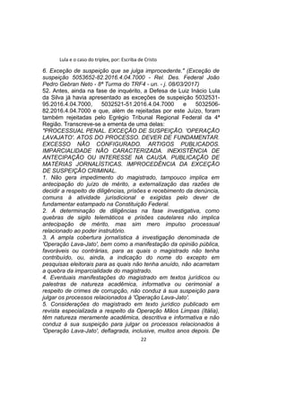 Lula e o caso do triplex, por: Escriba de Cristo
6. Exceção de suspeição que se julga improcedente." (Exceção de
suspeição 5053652-82.2016.4.04.7000 - Rel. Des. Federal João
Pedro Gebran Neto - 8ª Turma do TRF4 - un. - j. 08/03/2017)
52. Antes, ainda na fase de inquérito, a Defesa de Luiz Inácio Lula
da Silva já havia apresentado as exceções de suspeição 5032531-
95.2016.4.04.7000, 5032521-51.2016.4.04.7000 e 5032506-
82.2016.4.04.7000 e que, além de rejeitadas por este Juízo, foram
também rejeitadas pelo Egrégio Tribunal Regional Federal da 4ª
Região. Transcreve-se a ementa de uma delas:
"PROCESSUAL PENAL. EXCEÇÃO DE SUSPEIÇÃO. 'OPERAÇÃO
LAVAJATO'. ATOS DO PROCESSO. DEVER DE FUNDAMENTAR.
EXCESSO NÃO CONFIGURADO. ARTIGOS PUBLICADOS.
IMPARCIALIDADE NÃO CARACTERIZADA. INEXISTÊNCIA DE
ANTECIPAÇÃO OU INTERESSE NA CAUSA. PUBLICAÇÃO DE
MATÉRIAS JORNALÍSTICAS. IMPROCEDÊNCIA DA EXCEÇÃO
DE SUSPEIÇÃO CRIMINAL.
1. Não gera impedimento do magistrado, tampouco implica em
antecipação do juízo de mérito, a externalização das razões de
decidir a respeito de diligências, prisões e recebimento da denúncia,
comuns à atividade jurisdicional e exigidas pelo dever de
fundamentar estampado na Constituição Federal.
2. A determinação de diligências na fase investigativa, como
quebras de sigilo telemáticos e prisões cautelares não implica
antecipação de mérito, mas sim mero impulso processual
relacionado ao poder instrutório.
3. A ampla cobertura jornalística à investigação denominada de
'Operação Lava-Jato', bem como a manifestação da opinião pública,
favoráveis ou contrárias, para as quais o magistrado não tenha
contribuído, ou, ainda, a indicação do nome do excepto em
pesquisas eleitorais para as quais não tenha anuído, não acarretam
a quebra da imparcialidade do magistrado.
4. Eventuais manifestações do magistrado em textos jurídicos ou
palestras de natureza acadêmica, informativa ou cerimonial a
respeito de crimes de corrupção, não conduz à sua suspeição para
julgar os processos relacionados à 'Operação Lava-Jato'.
5. Considerações do magistrado em texto jurídico publicado em
revista especializada a respeito da Operação Mãos Limpas (Itália),
têm natureza meramente acadêmica, descritiva e informativa e não
conduz à sua suspeição para julgar os processos relacionados à
'Operação Lava-Jato', deflagrada, inclusive, muitos anos depois. De
22
 