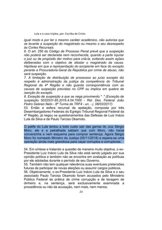Lula e o caso triplex, por: Escriba de Cristo
igual modo e por ter o mesmo caráter acadêmico, não autoriza que
se levante a suspeição do magistrado ou mesmo o seu desrespeito
às Cortes Recursais.
6. O art. 256 do Código de Processo Penal prevê que a suspeição
não poderá ser declarada nem reconhecida, quando a parte injuriar
o juiz ou de propósito der motivo para criá-la, evitando assim ações
deliberadas com o objetivo de afastar o magistrado da causa.
Hipótese em que a representação do excipiente em face do excepto
perante a Procuradoria-Geral da República por crime de abuso, não
será suspeição.
7. A limitação de distribuição de processos ao juízo excepto diz
respeito à administração da justiça da competência do Tribunal
Regional da 4ª Região e não guarda correspondência com as
causas de suspeição previstas no CPP ou implica em quebra de
isenção do excepto.
8. Exceção de suspeição a que se nega provimento." ." (Exceção de
suspeição 5032531-95.2016.4.04.7000 - Rel. Des. Federal João
Pedro Gebran Neto - 8ª Turma do TRF4 - un. - j. 08/03/2017)
53. Então a esfera recursal de apelação, composta por três
Desembargadores Federais do Egrégio Tribunal Regional Federal da
4ª Região, já negou os questionamentos das Defesas de Luiz Inácio
Lula da Silva e de Paulo Tarciso Okamoto.
O patife do Lula tentou a todo custo sair das garras do Juiz Sérgio
Moro, ele e a petralhada sabiam que com Moro, não havia
conversinha e nem esquema para comprar sentença. Agora Sérgio
Moro foi nomeado Ministro da Justiça (05/11/2018) e espera-se uma
operação ainda mais grandiosa para caçar corruptos e corruptores.
54. Em síntese e tratando a questão de maneira muito objetiva, o ex-
Presidente Luiz Inácio Lula da Silva não está sendo julgado por sua
opinião política e também não se encontra em avaliação as políticas
por ele adotadas durante o período de seu Governo.
55. Também não tem qualquer relevância suas eventuais pretensões
futuras de participar de novas eleições ou assumir cargos públicos.
56. Objetivamente, o ex-Presidente Luiz Inácio Lula da Silva e o seu
associado Paulo Tarciso Okamoto foram acusados pelo Ministério
Público Federal da prática de crime corrupção e de lavagem de
dinheiro e, na sentença, será exclusivamente examinada a
procedência ou não da acusação, nem mais, nem menos.
23
 