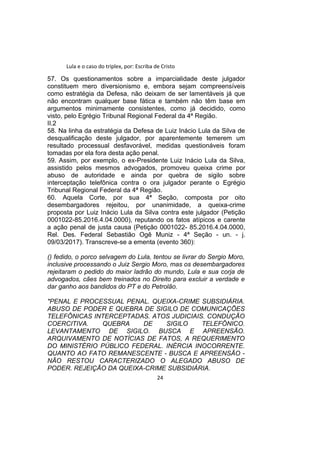 Lula e o caso do triplex, por: Escriba de Cristo
57. Os questionamentos sobre a imparcialidade deste julgador
constituem mero diversionismo e, embora sejam compreensíveis
como estratégia da Defesa, não deixam de ser lamentáveis já que
não encontram qualquer base fática e também não têm base em
argumentos minimamente consistentes, como já decidido, como
visto, pelo Egrégio Tribunal Regional Federal da 4ª Região.
II.2
58. Na linha da estratégia da Defesa de Luiz Inácio Lula da Silva de
desqualificação deste julgador, por aparentemente temerem um
resultado processual desfavorável, medidas questionáveis foram
tomadas por ela fora desta ação penal.
59. Assim, por exemplo, o ex-Presidente Luiz Inácio Lula da Silva,
assistido pelos mesmos advogados, promoveu queixa crime por
abuso de autoridade e ainda por quebra de sigilo sobre
interceptação telefônica contra o ora julgador perante o Egrégio
Tribunal Regional Federal da 4ª Região.
60. Aquela Corte, por sua 4ª Seção, composta por oito
desembargadores rejeitou, por unanimidade, a queixa-crime
proposta por Luiz Inácio Lula da Silva contra este julgador (Petição
0001022-85.2016.4.04.0000), reputando os fatos atípicos e carente
a ação penal de justa causa (Petição 0001022- 85.2016.4.04.0000,
Rel. Des. Federal Sebastião Ogê Muniz - 4ª Seção - un. - j.
09/03/2017). Transcreve-se a ementa (evento 360):
() fedido, o porco selvagem do Lula, tentou se livrar do Sergio Moro,
inclusive processando o Juiz Sergio Moro, mas os desembargadores
rejeitaram o pedido do maior ladrão do mundo, Lula e sua corja de
advogados, cães bem treinados no Direito para excluir a verdade e
dar ganho aos bandidos do PT e do Petrolão.
"PENAL E PROCESSUAL PENAL. QUEIXA-CRIME SUBSIDIÁRIA.
ABUSO DE PODER E QUEBRA DE SIGILO DE COMUNICAÇÕES
TELEFÔNICAS INTERCEPTADAS. ATOS JUDICIAIS. CONDUÇÃO
COERCITIVA. QUEBRA DE SIGILO TELEFÔNICO.
LEVANTAMENTO DE SIGILO. BUSCA E APREENSÃO.
ARQUIVAMENTO DE NOTÍCIAS DE FATOS, A REQUERIMENTO
DO MINISTÉRIO PÚBLICO FEDERAL. INÉRCIA INOCORRENTE.
QUANTO AO FATO REMANESCENTE - BUSCA E APREENSÃO -
NÃO RESTOU CARACTERIZADO O ALEGADO ABUSO DE
PODER. REJEIÇÃO DA QUEIXA-CRIME SUBSIDIÁRIA.
24
 