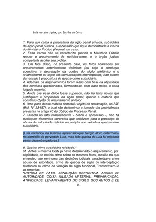 Lula e o caso triplex, por: Escriba de Cristo
1. Para que caiba a propositura da ação penal privada, subsidiária
da ação penal pública, é necessário que fique demonstrada a inércia
do Ministério Público (Federal, no caso).
2. Essa inércia não se caracteriza quando o Ministério Público
requer o arquivamento de notícias-crime, e o órgão judicial
competente acolhe seu pedido.
3. Em face disso, no presente caso, os fatos abarcados por
arquivamentos anteriormente deferidos (ou seja, a condução
coercitiva, a decretação da quebra do sigilo telefônico e o
levantamento do sigilo das comunicações interceptadas) não podem
dar ensejo à propositura de queixa-crime subsidiária.
4. Ademais, os arquivamentos foram feitos com base na atipicidade
das condutas questionadas, formando-se, com base neles, a coisa
julgada material.
5. Ainda que esse óbice fosse superado, não há fatos novos que
justifiquem a propositura da ação penal, quanto à matéria que
constituiu objeto de arquivamento anterior.
6. Uma parte dessa matéria constituiu objeto de reclamação, ao STF
(Rcl. Nº 23.457), o qual não determinou a tomada das providências
previstas no artigo 40 do Código de Processo Penal.
7. Quanto ao fato remanescente - busca e apreensão -, não há
quaisquer elementos concretos que sinalizem para a presença do
abuso de autoridade referido na petição que veicula a queixa-crime
subsidiária.
(Lula reclamou da busca e apreensão que Sergio Moro determinou
no domicílio do pervertido Lula, mas toda queixa do Lula foi rejeitada
pelos desembargadores.)
8. Queixa-crime subsidiária rejeitada."
61. Antes, a mesma Corte já havia determinado o arquivamento, por
atipicidade, de notícia crime sobre os mesmos fatos, ocasião na qual
entendeu que nenhuma das decisões judiciais caracterizava crime
abuso de autoridade, crime de quebra de sigilo de interceptação
telefônica ou crime de violação de sigilo funcional. Transcrevem-se
as ementas:
"NOTÍCIA DE FATO. CONDUÇÃO COERCITIVA. ABUSO DE
AUTORIDADE. COISA JULGADA MATERIAL. PREVARICAÇÃO.
ATIPICIDADE. LEVANTAMENTO DO SIGILO DOS AUTOS E DE
25
 