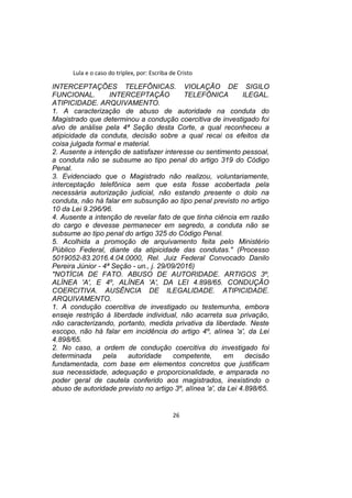 Lula e o caso do triplex, por: Escriba de Cristo
INTERCEPTAÇÕES TELEFÔNICAS. VIOLAÇÃO DE SIGILO
FUNCIONAL. INTERCEPTAÇÃO TELEFÔNICA ILEGAL.
ATIPICIDADE. ARQUIVAMENTO.
1. A caracterização de abuso de autoridade na conduta do
Magistrado que determinou a condução coercitiva de investigado foi
alvo de análise pela 4ª Seção desta Corte, a qual reconheceu a
atipicidade da conduta, decisão sobre a qual recai os efeitos da
coisa julgada formal e material.
2. Ausente a intenção de satisfazer interesse ou sentimento pessoal,
a conduta não se subsume ao tipo penal do artigo 319 do Código
Penal.
3. Evidenciado que o Magistrado não realizou, voluntariamente,
interceptação telefônica sem que esta fosse acobertada pela
necessária autorização judicial, não estando presente o dolo na
conduta, não há falar em subsunção ao tipo penal previsto no artigo
10 da Lei 9.296/96.
4. Ausente a intenção de revelar fato de que tinha ciência em razão
do cargo e devesse permanecer em segredo, a conduta não se
subsume ao tipo penal do artigo 325 do Código Penal.
5. Acolhida a promoção de arquivamento feita pelo Ministério
Público Federal, diante da atipicidade das condutas." (Processo
5019052-83.2016.4.04.0000, Rel. Juiz Federal Convocado Danilo
Pereira Júnior - 4ª Seção - un., j. 29/09/2016)
"NOTÍCIA DE FATO. ABUSO DE AUTORIDADE. ARTIGOS 3º,
ALÍNEA 'A', E 4º, ALÍNEA 'A', DA LEI 4.898/65. CONDUÇÃO
COERCITIVA. AUSÊNCIA DE ILEGALIDADE. ATIPICIDADE.
ARQUIVAMENTO.
1. A condução coercitiva de investigado ou testemunha, embora
enseje restrição à liberdade individual, não acarreta sua privação,
não caracterizando, portanto, medida privativa da liberdade. Neste
escopo, não há falar em incidência do artigo 4º, alínea 'a', da Lei
4.898/65.
2. No caso, a ordem de condução coercitiva do investigado foi
determinada pela autoridade competente, em decisão
fundamentada, com base em elementos concretos que justificam
sua necessidade, adequação e proporcionalidade, e amparada no
poder geral de cautela conferido aos magistrados, inexistindo o
abuso de autoridade previsto no artigo 3º, alínea 'a', da Lei 4.898/65.
26
 