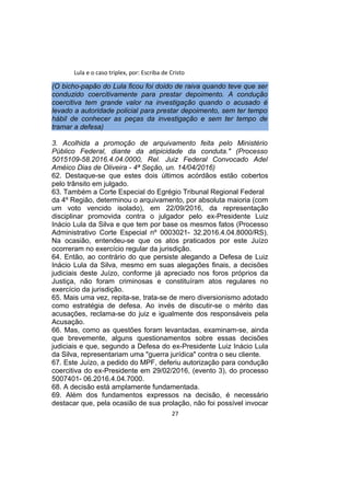 Lula e o caso triplex, por: Escriba de Cristo
(O bicho-papão do Lula ficou foi doido de raiva quando teve que ser
conduzido coercitivamente para prestar depoimento. A condução
coercitiva tem grande valor na investigação quando o acusado é
levado a autoridade policial para prestar depoimento, sem ter tempo
hábil de conhecer as peças da investigação e sem ter tempo de
tramar a defesa)
3. Acolhida a promoção de arquivamento feita pelo Ministério
Público Federal, diante da atipicidade da conduta." (Processo
5015109-58.2016.4.04.0000, Rel. Juiz Federal Convocado Adel
Améico Dias de Oliveira - 4ª Seção, un. 14/04/2016)
62. Destaque-se que estes dois últimos acórdãos estão cobertos
pelo trânsito em julgado.
63. Também a Corte Especial do Egrégio Tribunal Regional Federal
da 4º Região, determinou o arquivamento, por absoluta maioria (com
um voto vencido isolado), em 22/09/2016, da representação
disciplinar promovida contra o julgador pelo ex-Presidente Luiz
Inácio Lula da Silva e que tem por base os mesmos fatos (Processo
Administrativo Corte Especial nº 0003021- 32.2016.4.04.8000/RS).
Na ocasião, entendeu-se que os atos praticados por este Juízo
ocorreram no exercício regular da jurisdição.
64. Então, ao contrário do que persiste alegando a Defesa de Luiz
Inácio Lula da Silva, mesmo em suas alegações finais, a decisões
judiciais deste Juízo, conforme já apreciado nos foros próprios da
Justiça, não foram criminosas e constituíram atos regulares no
exercício da jurisdição.
65. Mais uma vez, repita-se, trata-se de mero diversionismo adotado
como estratégia de defesa. Ao invés de discutir-se o mérito das
acusações, reclama-se do juiz e igualmente dos responsáveis pela
Acusação.
66. Mas, como as questões foram levantadas, examinam-se, ainda
que brevemente, alguns questionamentos sobre essas decisões
judiciais e que, segundo a Defesa do ex-Presidente Luiz Inácio Lula
da Silva, representariam uma "guerra jurídica" contra o seu cliente.
67. Este Juízo, a pedido do MPF, deferiu autorização para condução
coercitiva do ex-Presidente em 29/02/2016, (evento 3), do processo
5007401- 06.2016.4.04.7000.
68. A decisão está amplamente fundamentada.
69. Além dos fundamentos expressos na decisão, é necessário
destacar que, pela ocasião de sua prolação, não foi possível invocar
27
 