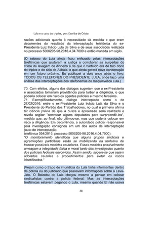 Lula e o caso do triplex, por: Escriba de Cristo
razões adicionais quanto à necessidade da medida e que eram
decorrentes do resultado da interceptação telefônica do ex-
Presidente Luiz Inácio Lula da Silva e de seus associados realizada
no processo 5006205-98.2016.4.04.7000 e então mantida em sigilo.
(O seboso do Lula ainda ficou enfezado pelas interceptações
telefônicas que ajudaram a justiça a corroborar as suspeitas do
crime de lavagem de dinheiro e de que o barbudo era de fato dono
do triplex e do sitio de Atibaia, o que ainda gerará nova condenação
em um futuro próximo. Eu publiquei a dois anos atrás o livro:
TODOS OS TELEFONES DO PRESIDENTE LULA, onde faço uma
análise das interceptações dos telefonemas do maquiavélico Lula.)
70. Com efeitos, alguns dos diálogos sugeriam que o ex-Presidente
e associados tomariam providência para turbar a diligência, o que
poderia colocar em risco os agentes policiais e mesmo terceiros.
71. Exemplificadamente, diálogo interceptado como o de
27/02/2016, entre o ex-Presidente Luiz Inácio Lula da Silva e o
Presidente do Partido dos Trabalhadores, no qual o primeiro afirma
ter ciência prévia de que a busca e apreensão seria realizada e
revela cogitar "convocar alguns deputados para surpreendê-los",
medida que, ao final, não ultimou-se, mas que poderia colocar em
risco a diligência. Em decorrência, a autoridade policial responsável
pela investigação consignou em um dos autos de interceptação
(auto de interceptação
telefônica 054/2016, processo 5006205-98.2016.4.04.7000):
"O monitoramento identificou que alguns grupos sindicais e
agremiações partidárias estão se mobilizando na tentativa de
frustrar possíveis medidas cautelares. Essas medidas possivelmente
ameaçam a integridade física e moral tanto dos investigados quanto
dos policiais federais envolvidos. Assim sendo, sugere-se que sejam
adotadas cautelas e procedimentos para evitar os riscos
identificados."
(Vejam como o trapo de imundícia do Lula tinha informantes dentro
da polícia ou do judiciário que passavam informações sobre a Lava-
Jato. O Belzebu do Lula chegou mesmo a pensar em colocar
sindicalistas contra a policia federal. Mas as interceptações
telefônicas estavam pegando o Lula, mesmo quando El não usava
28
 