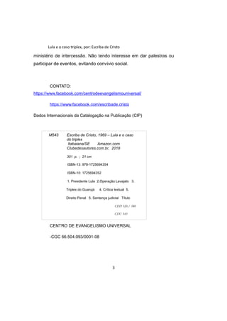 Lula e o caso triplex, por: Escriba de Cristo
ministério de intercessão. Não tendo interesse em dar palestras ou
participar de eventos, evitando convívio social.
CONTATO:
https://www.facebook.com/centrodeevangelismouniversal/
https://www.facebook.com/escribade.cristo
Dados Internacionais da Catalogação na Publicação (CIP)
CENTRO DE EVANGELISMO UNIVERSAL
-CGC 66.504.093/0001-08
3
M543 Escriba de Cristo, 1969 – Lula e o caso
do triplex
Itabaiana/SE Amazon.com
Clubedesautores.com.br, 2018
301 p. ; 21 cm
ISBN-13: 978-1725694354
ISBN-10: 1725694352
1. Presidente Lula 2.Operação Lavajato 3.
Triplex do Guarujá 4. Crítica textual 5.
Direito Penal 5. Sentença judicial Título
CDD 320 / 340
CDU 343
 