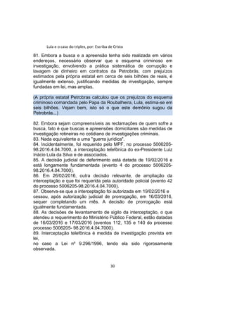Lula e o caso do triplex, por: Escriba de Cristo
81. Embora a busca e a apreensão tenha sido realizada em vários
endereços, necessário observar que o esquema criminoso em
investigação, envolvendo a prática sistemática de corrupção e
lavagem de dinheiro em contratos da Petrobrás, com prejuízos
estimados pela própria estatal em cerca de seis bilhões de reais, é
igualmente extenso, justificando medidas de investigação, sempre
fundadas em lei, mas amplas.
(A própria estatal Petrobras calculou que os prejuízos do esquema
criminoso comandada pelo Papa da Roubalheira, Lula, estima-se em
seis bilhões. Vejam bem, isto só o que este demônio sugou da
Petrobrás...)
82. Embora sejam compreensíveis as reclamações de quem sofre a
busca, fato é que buscas e apreensões domiciliares são medidas de
investigação rotineiras no cotidiano de investigações criminais.
83. Nada equivalente a uma "guerra jurídica".
84. Incidentalmente, foi requerido pelo MPF, no processo 5006205-
98.2016.4.04.7000, a interceptação telefônica do ex-Presidente Luiz
Inácio Lula da Silva e de associados.
85. A decisão judicial de deferimento está datada de 19/02/2016 e
está longamente fundamentada (evento 4 do processo 5006205-
98.2016.4.04.7000).
86. Em 26/02/2016, outra decisão relevante, de ampliação da
interceptação e que foi requerida pela autoridade policial (evento 42
do processo 5006205-98.2016.4.04.7000).
87. Observa-se que a interceptação foi autorizada em 19/02/2016 e
cessou, após autorização judicial de prorrogação, em 16/03/2016,
sequer completando um mês. A decisão de prorrogação está
igualmente fundamentada.
88. As decisões de levantamento de sigilo da interceptação, o que
atendeu a requerimento do Ministério Público Federal, estão datadas
de 16/03/2016 e 17/03/2016 (eventos 112, 135 e 140 do processo
processo 5006205- 98.2016.4.04.7000).
89. Interceptação telefônica é medida de investigação prevista em
lei,
no caso a Lei nº 9.296/1996, tendo ela sido rigorosamente
observada.
30
 