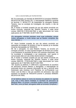 Lula e o caso do triplex, por: Escriba de Cristo
96. Foi autorizada, por decisão de 26/02/2016 no processo 5006205-
98.2016.4.04.7000 (evento 42), a interceptação telefônica somente
do terminal 11 98144-7777 de titularidade do advogado Roberto
Teixeira, mas na condição de investigado, ele mesmo, e não de
advogado.
99. A ilustrar a fundada suspeita de que ele estaria envolvido em
ilícitos criminais, responde ele, Roberto Teixeira, à ação penal
conexa 5063130-17.2016.404.7000 e está denunciado em outra
ação penal, de nº 5021365- 32.2017.404.7000.
(Os advogados criminais precisam rever suas profissões, porque
muitos advogados, a muito tempo que se fizeram cúmplices dos
seus clientes...)
97. Havia fundada suspeita de que ele estaria envolvido em
operações de lavagem de dinheiro e isso foi exposto já na decisão
inicial da interceptação de 19/02/2016.
98. Se o advogado, no caso Roberto Teixeira, se envolve em
condutas criminais, no caso suposta lavagem de dinheiro por auxiliar
o ex-Presidente na aquisição de bens com pessoas interpostas, não
há imunidade à investigação a ser preservada, nem quanto à
comunicação dele com seu então cliente também investigado.
99. A ilustrar a fundada suspeita de que ele estaria envolvido em
ilícitos criminais, responde ele, Roberto Teixeira, à ação penal
conexa 5063130- 17.2016.404.7000 e está denunciado em outra
ação penal, de nº 5021365- 32.2017.404.7000.
100. Quanto ao telefone 11 3060-3310, supostamente do escritório
de advocacia Teixeira Martins e Advogados, a interceptação foi
autorizada tendo por presente informação de que o terminal seria
titularizado pela empresa LILS Palestras do ex-Presidente Luiz
Inácio Lula da Silva e não por escritório de advocacia. Isso está
expresso na decisão de 19/02/2016 (evento 4, processo 5006205-
98.2016.4.04.7000).
(O tal telefone estava no nome da empresa de palestra do vigarista
Lula, mas a linha estava instalada no escritório de advocacia do
Marginal Maior. Ai porque o escritório acabou ficando “grampeado”.
Bem feito, como já disse, advogados estão se tornando cúmplices.)
32
 