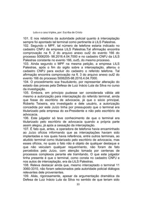 Lula e o caso triplex, por: Escriba de Cristo
101. E nos relatórios da autoridade policial quanto à interceptação
sempre foi apontado tal terminal como pertinente à LILS Palestras.
102. Segundo o MPF, tal número de telefone estaria indicado no
cadastro CNPJ da empresa LILS Palestras.Tal afirmação encontra
comprovação na fl. 2 do arquivo anexo out2 do evento 166 do
processo 5006205- 98.2016.4.04.7000 e no cadastro CNPJ da LILS
Palestras constante no evento 166, out5, do mesmo processo.
103. Ainda segundo o MPF na mesma petição, a empresa LILS
Palestras, após o fim do sigilo sobre a interceptação, alterou o
cadastro CNPJ para excluir do cadastro o referido telefone. Tal
afirmação encontra comprovação na fl. 3 do arquivo anexo out2 do
evento 166 do processo 5006205-98.2016.4.04.7000.
104. O procedimento soa fraudulento, por representar alteração do
estado das provas pela Defesa de Luiz Inácio Lula da Silva no curso
da investigação.
105. Embora, em princípio pudesse ser considerada válida até
mesmo a autorização para interceptação do referido terminal, ainda
que fosse do escritório de advocacia, já que o sócio principal,
Roberto Teixeira, era investigado e dele usuário, a autorização
concedida por este Juízo tinha por pressuposto que o terminal era
titularizado pela empresa do ex-Presidente e não pelo escritório de
advocacia.
106. Este julgador só teve conhecimento de que o terminal era
titularizado pelo escritório de advocacia quando a própria parte
assim alegou, já após a cessação da interceptação.
107. É fato que, antes, a operadora de telefonia havia encaminhado
ao Juízo ofícios informando que as interceptações haviam sido
implantadas e nos quais havia referência, entre outros terminais, ao
aludido terminal como titularizado pelo escritório de advocacia, mas
esses ofícios, no quais o fato não é objeto de qualquer destaque e
que não veiculam qualquer requerimento, não foram de fato
percebidos pelo Juízo, com atenção tomada por centenas de
processos complexos perante ele tramitando. O que este julgador
tinha presente é que o terminal, como consta no cadastro CNPJ e
nos autos de interceptação, era da LILS Palestras.
108. Releva destacar ainda que, mesmo interceptado o terminal 11
3060-3310, não foram selecionados pela autoridade policial diálogos
relevantes dele provenientes.
109. Aliás, rigorosamente, apesar da argumentação dramática da
Defesa de Luiz Inácio Lula da Silva no sentido de que teriam sido
33
 