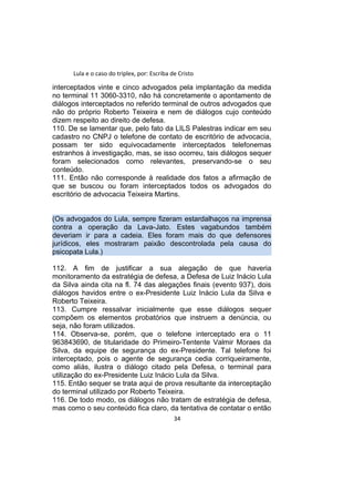Lula e o caso do triplex, por: Escriba de Cristo
interceptados vinte e cinco advogados pela implantação da medida
no terminal 11 3060-3310, não há concretamente o apontamento de
diálogos interceptados no referido terminal de outros advogados que
não do próprio Roberto Teixeira e nem de diálogos cujo conteúdo
dizem respeito ao direito de defesa.
110. De se lamentar que, pelo fato da LILS Palestras indicar em seu
cadastro no CNPJ o telefone de contato de escritório de advocacia,
possam ter sido equivocadamente interceptados telefonemas
estranhos à investigação, mas, se isso ocorreu, tais diálogos sequer
foram selecionados como relevantes, preservando-se o seu
conteúdo.
111. Então não corresponde à realidade dos fatos a afirmação de
que se buscou ou foram interceptados todos os advogados do
escritório de advocacia Teixeira Martins.
(Os advogados do Lula, sempre fizeram estardalhaços na imprensa
contra a operação da Lava-Jato. Estes vagabundos também
deveriam ir para a cadeia. Eles foram mais do que defensores
jurídicos, eles mostraram paixão descontrolada pela causa do
psicopata Lula.)
112. A fim de justificar a sua alegação de que haveria
monitoramento da estratégia de defesa, a Defesa de Luiz Inácio Lula
da Silva ainda cita na fl. 74 das alegações finais (evento 937), dois
diálogos havidos entre o ex-Presidente Luiz Inácio Lula da Silva e
Roberto Teixeira.
113. Cumpre ressalvar inicialmente que esse diálogos sequer
compõem os elementos probatórios que instruem a denúncia, ou
seja, não foram utilizados.
114. Observa-se, porém, que o telefone interceptado era o 11
963843690, de titularidade do Primeiro-Tentente Valmir Moraes da
Silva, da equipe de segurança do ex-Presidente. Tal telefone foi
interceptado, pois o agente de segurança cedia corriqueiramente,
como aliás, ilustra o diálogo citado pela Defesa, o terminal para
utilização do ex-Presidente Luiz Inácio Lula da Silva.
115. Então sequer se trata aqui de prova resultante da interceptação
do terminal utilizado por Roberto Teixeira.
116. De todo modo, os diálogos não tratam de estratégia de defesa,
mas como o seu conteúdo fica claro, da tentativa de contatar o então
34
 