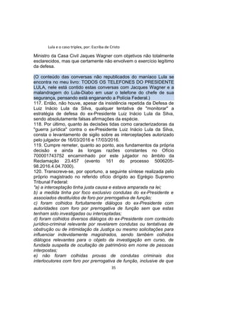 Lula e o caso triplex, por: Escriba de Cristo
Ministro da Casa Civil Jaques Wagner com objetivos não totalmente
esclarecidos, mas que certamente não envolvem o exercício legítimo
da defesa.
(O conteúdo das conversas não republicados do maníaco Lula se
encontra no meu livro: TODOS OS TELEFONES DO PRESIDENTE
LULA, nele está contido estas conversas com Jacques Wagner e a
malandragem do Lula-Diabo em usar o telefone do chefe de sua
segurança, pensando está enganando a Polícia Federal.)
117. Então, não houve, apesar da insistência repetida da Defesa de
Luiz Inácio Lula da Silva, qualquer tentativa de "monitorar" a
estratégia de defesa do ex-Presidente Luiz Inácio Lula da Silva,
sendo absolutamente falsas afirmações da espécie.
118. Por último, quanto às decisões tidas como caracterizadoras da
"guerra jurídica" contra o ex-Presidente Luiz Inácio Lula da Silva,
consta o levantamento de sigilo sobre as interceptações autorizado
pelo julgador de 16/03/2016 e 17/03/2016.
119. Cumpre remeter, quanto ao ponto, aos fundamentos da própria
decisão e ainda às longas razões constantes no Ofício
700001743752 encaminhado por este julgador no âmbito da
Reclamação 23.457 (evento 161 do processo 5006205-
98.2016.4.04.7000).
120. Transcreve-se, por oportuno, a seguinte síntese realizada pelo
próprio magistrado no referido ofício dirigido ao Egrégio Supremo
Tribunal Federal:
"a) a interceptação tinha justa causa e estava amparada na lei;
b) a medida tinha por foco exclusivo condutas do ex-Presidente e
associados destituídos de foro por prerrogativa de função;
c) foram colhidos fortuitamente diálogos do ex-Presidente com
autoridades com foro por prerrogativa de função sem que estas
tenham sido investigadas ou interceptadas;
d) foram colhidos diversos diálogos do ex-Presidente com conteúdo
jurídico-criminal relevante por revelarem condutas ou tentativas de
obstrução ou de intimidação da Justiça ou mesmo solicitações para
influenciar indevidamente magistrados, sendo também colhidos
diálogos relevantes para o objeto da investigação em curso, de
fundada suspeita de ocultação de patrimônio em nome de pessoas
interpostas;
e) não foram colhidas provas de condutas criminais dos
interlocutores com foro por prerrogativa de função, inclusive de que
35
 
