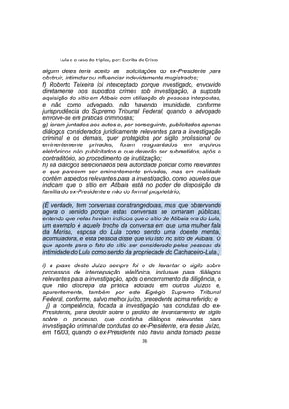 Lula e o caso do triplex, por: Escriba de Cristo
algum deles teria aceito as solicitações do ex-Presidente para
obstruir, intimidar ou influenciar indevidamente magistrados;
f) Roberto Teixeira foi interceptado porque investigado, envolvido
diretamente nos supostos crimes sob investigação, a suposta
aquisição do sítio em Atibaia com utilização de pessoas interpostas,
e não como advogado, não havendo imunidade, conforme
jurisprudência do Supremo Tribunal Federal, quando o advogado
envolve-se em práticas criminosas;
g) foram juntados aos autos e, por conseguinte, publicitados apenas
diálogos considerados juridicamente relevantes para a investigação
criminal e os demais, quer protegidos por sigilo profissional ou
eminentemente privados, foram resguardados em arquivos
eletrônicos não publicitados e que deverão ser submetidos, após o
contraditório, ao procedimento de inutilização;
h) há diálogos selecionados pela autoridade policial como relevantes
e que parecem ser eminentemente privados, mas em realidade
contém aspectos relevantes para a investigação, como aqueles que
indicam que o sítio em Atibaia está no poder de disposição da
família do ex-Presidente e não do formal proprietário;
(É verdade, tem conversas constrangedoras, mas que observando
agora o sentido porque estas conversas se tornaram públicas,
entendo que nelas haviam indícios que o sítio de Atibaia era do Lula,
um exemplo é aquele trecho da conversa em que uma mulher fala
da Marisa, esposa do Lula como sendo uma doente mental,
acumuladora, e esta pessoa disse que viu isto no sítio de Atibaia. O
que aponta para o fato do sítio ser considerado pelas pessoas da
intimidade do Lula como sendo da propriedade do Cachaceiro-Lula.)
i) a praxe deste Juízo sempre foi o de levantar o sigilo sobre
processos de interceptação telefônica, inclusive para diálogos
relevantes para a investigação, após o encerramento da diligência, o
que não discrepa da prática adotada em outros Juízos e,
aparentemente, também por este Egrégio Supremo Tribunal
Federal, conforme, salvo melhor juízo, precedente acima referido; e
j) a competência, focada a investigação nas condutas do ex-
Presidente, para decidir sobre o pedido de levantamento de sigilo
sobre o processo, que continha diálogos relevantes para
investigação criminal de condutas do ex-Presidente, era deste Juízo,
em 16/03, quando o ex-Presidente não havia ainda tomado posse
36
 