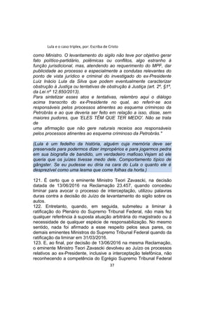 Lula e o caso triplex, por: Escriba de Cristo
como Ministro. O levantamento do sigilo não teve por objetivo gerar
fato político-partidário, polêmicas ou conflitos, algo estranho à
função jurisdicional, mas, atendendo ao requerimento do MPF, dar
publicidade ao processo e especialmente a condutas relevantes do
ponto de vista jurídico e criminal do investigado do ex-Presidente
Luiz Inácio Lula da Silva que podem eventualmente caracterizar
obstrução à Justiça ou tentativas de obstrução à Justiça (art. 2º, §1º,
da Lei nº 12.850/2013).
Para sintetizar esses atos e tentativas, relembro aqui o diálogo
acima transcrito do ex-Presidente no qual, ao referir-se aos
responsáveis pelos processos atinentes ao esquema criminoso da
Petrobrás e ao que deveria ser feito em relação a isso, disse, sem
maiores pudores, que 'ELES TÊM QUE TER MEDO'. Não se trata
de
uma afirmação que não gere naturais receios aos responsáveis
pelos processos atinentes ao esquema criminoso da Petrobrás."
(Lula é um fedelho da história, alguém cuja memória deve ser
preservada para podermos dizer impropérios e para jogarmos pedra
em sua biografia de bandido, um verdadeiro mafioso.Vejam só ele
queria que os juízes tivesse medo dele. Comportamento típico de
gângster. Se eu pudesse eu diria na cara do Lula o quanto ele é
desprezível como uma lesma que come folhas da horta.)
121. É certo que o eminente Ministro Teori Zavascki, na decisão
datada de 13/06/2016 na Reclamação 23.457, quando concedeu
liminar para avocar o processo de interceptação, utilizou palavras
duras contra a decisão do Juízo de levantamento do sigilo sobre os
autos.
122. Entretanto, quando, em seguida, submeteu a liminar à
ratificação do Plenário do Supremo Tribunal Federal, não mais fez
qualquer referência à suposta atuação arbitrária do magistrado ou à
necessidade de qualquer espécie de responsabilização. No mesmo
sentido, nada foi afirmado a esse respeito pelos seus pares, os
demais eminentes Ministros do Supremo Tribunal Federal quando da
ratificação da liminar em 31/03/2016.
123. E, ao final, por decisão de 13/06/2016 na mesma Reclamação,
o eminente Ministro Teori Zavascki devolveu ao Juízo os processos
relativos ao ex-Presidente, inclusive a interceptação telefônica, não
reconhecendo a competência do Egrégio Supremo Tribunal Federal
37
 