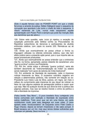 Lula e o caso triplex, por: Escriba de Cristo
(Este é aquele famoso caso do POWER POINT em que o cristão
fervoroso e amante da justiça, Deltan Dallagnol expor o esquema de
corrupção que apontava Lula como o chefe de todo o esquema. A
víbora venenosa do Lula, nunca mais esqueceria aquela
apresentação com Power Point e sempre que pode faz menção disto
aos demônios que ele adora.)
129. Sobre esta questão, este Juízo já rejeitou a exceção de
suspeição promovida pela Defesa contra os Procuradores da
República subscritores da denúncia e participantes da aludida
entrevista coletiva, com cópia no evento 335. Remete-se ao ali
exposto.
130. Ainda que eventualmente se possa criticar a forma ou
linguagem utilizada na referida entrevista coletiva, isso não tem
efeito prático para a presente ação penal, pois o que importa são as
peças processuais produzidas.
131. Ainda que eventualmente se possa entender que a entrevista
não foi, na forma, apropriada, parece distante de caracterizar uma
"guerra jurídica" contra o ex-Presidente.
132. Por fim, ainda sobre a afirmada "guerra jurídica", seria ela
também decorrente da "instrumentalização da mídia" ou estaria
sendo realizada "com apoio de setores da mídia tradicional".
133. Em ambiente de liberdade de expressão, cabe à imprensa
noticiar livremente os fatos. O sucessivo noticiário negativo em
relação a determinados políticos, não somente em relação ao ex-
Presidente Luiz Inácio Lula da Silva, parece, em regra, ser mais o
reflexo do cumprimento pela imprensa do seu dever de noticiar os
fatos do que alguma espécie de perseguição política a quem quer
que seja. Não há qualquer dúvida de que deve-se tirar a política das
páginas policiais, mas isso se resolve tirando o crime da política e
não a liberdade da imprensa.
(Falou bonito “Seu Moro”... O povo brasileiro ficou cortejando uma
tirania comunista com restrição a liberdade de expressão entre
outros malefícios. Todo povo que cai em uma tirania, em parte
contribuíram muito para esta desgraça em suas vidas. O povo
apóiam estes ‘revolucionários” de Esquerda como Fidel Castro e
Hugo Chavez, depois se tornam miseráveis e não sabe porquê. O
Brasil escapou por um triz, mas aqui temos idiotas suficientes para
colonizar um planeta, Deus me livre...)
39
 