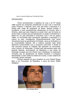 Lula e o caso do triplex, por: Escriba de Cristo
INTRODUÇÃO
Tenho acompanhado a trajetória do Lula e do PT desde
1989 quando da campanha presidencial na qual Lula e Fernando
Collor travaram o segundo turno uma luta entre a esquerda e a
Direita pelo cargo de presidente do Brasil. Sempre estudei o
socialismo e suas conseqüências desastrosas na Europa, Ásia e
América, sabia que eles chegando ao poder iriam usar de todos os
meios lícitos e ilícitos para se perpetuarem no poder e transformar o
Brasil em um país anticristão e comunista. Com o fim do regime
militar, os comunistas logo começaram aparelhar a educação e a
cultura no país, conseguindo extraordinariamente criar vários
mecanismos para se apropriarem do Estado, como os sindicatos e a
as universidades federais. Até o sistema judiciário está ainda
altamente comprometido com a Esquerda comunista. O Brasil só
não sucumbiu porque os militares não apoiaram os comunistas,
como ocorreu na Venezuela. O Brasil será eternamente grato aos
policiais federais, procuradores da República e aos juízes da
Operação Lavajato que sob intenso risco, desafiaram os poderosos
corruptos que se apoderaram do Estado brasileiro e conseguiu
desmantelar a maior máfia da história do mundo, o maior sistema de
corrupção, jamais noticiado.
Carinho especial do povo brasileiro ao Juiz Federal Sergio
Moro e ao Procurador da República, o servo de Deus, Deltan
Dallagnol.
Juiz Sergio Moro
4
 