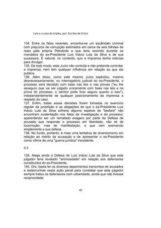 Lula e o caso do triplex, por: Escriba de Cristo
134. Entre os fatos recentes, encontra-se um escândalo criminal
com prejuízos de corrupção estimados em cerca de seis bilhões de
reais pela própria Petrobrás e que teria ocorrido durante os
mandatos do ex-Presidente Luiz Inácio Lula da Silva e de sua
sucessora. É natural, no contexto, que a imprensa tenha notícias
para divulgar.
135. De todo modo, este Juízo não controla e não pretende controlar
a imprensa, nem tem qualquer influência em relação ao que ela
publica.
136. Além disso, como este mesmo Juízo explicitou, mesmo
desnecessariamente, no interrogatório judicial do ex-Presidente, o
processo será decidido com base nas leis e nas provas ("eu lhe
asseguro que vai ser julgado unicamente com base nas leis e na
prova do processo, o senhor pode ficar seguro quanto a isso"),
independentemente de qualquer posicionamento da imprensa a
respeito do caso.
137. Enfim, todas essas decisões foram tomadas no exercício
regular da jurisdição e as alegações de que o ex-Presidente Luiz
Inácio Lula da Silva sofreria alguma espécie de "lawfare" não
encontram sustentação nos fatos da investigação e do processo,
aparentando ser um rematado exagero por parte da Defesa de
acusado que responde o processo em liberdade, não só de
locomoção, mas de manifestação, e que vem exercendo
amplamente a sua defesa.
138. No fundo, portanto, é mais uma tentativa de diversionismo em
relação ao mérito da acusação e de apresentar o ex-Presidente
como vítima de uma "guerra jurídica" inexistente.
II.3
139. Alega ainda a Defesa de Luiz Inácio Lula da Silva que este
julgador teria revelado "animosidade" em relação aos defensores
constituídos do ex-Presidente.
140. Ora, basta ler os diversos depoimentos transcritos de acusados
e testemunhas nesta ação penal para constatar que este julgador
sempre tratou os defensores com urbanidade, ainda que não tivesse
reciprocidade.
40
 