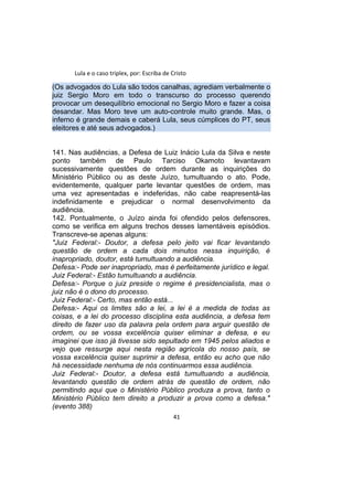 Lula e o caso triplex, por: Escriba de Cristo
(Os advogados do Lula são todos canalhas, agrediam verbalmente o
juiz Sergio Moro em todo o transcurso do processo querendo
provocar um desequilíbrio emocional no Sergio Moro e fazer a coisa
desandar. Mas Moro teve um auto-controle muito grande. Mas, o
inferno é grande demais e caberá Lula, seus cúmplices do PT, seus
eleitores e até seus advogados.)
141. Nas audiências, a Defesa de Luiz Inácio Lula da Silva e neste
ponto também de Paulo Tarciso Okamoto levantavam
sucessivamente questões de ordem durante as inquirições do
Ministério Público ou as deste Juízo, tumultuando o ato. Pode,
evidentemente, qualquer parte levantar questões de ordem, mas
uma vez apresentadas e indeferidas, não cabe reapresentá-las
indefinidamente e prejudicar o normal desenvolvimento da
audiência.
142. Pontualmente, o Juízo ainda foi ofendido pelos defensores,
como se verifica em alguns trechos desses lamentáveis episódios.
Transcreve-se apenas alguns:
"Juiz Federal:- Doutor, a defesa pelo jeito vai ficar levantando
questão de ordem a cada dois minutos nessa inquirição, é
inapropriado, doutor, está tumultuando a audiência.
Defesa:- Pode ser inapropriado, mas é perfeitamente jurídico e legal.
Juiz Federal:- Estão tumultuando a audiência.
Defesa:- Porque o juiz preside o regime é presidencialista, mas o
juiz não é o dono do processo.
Juiz Federal:- Certo, mas então está...
Defesa:- Aqui os limites são a lei, a lei é a medida de todas as
coisas, e a lei do processo disciplina esta audiência, a defesa tem
direito de fazer uso da palavra pela ordem para arguir questão de
ordem, ou se vossa excelência quiser eliminar a defesa, e eu
imaginei que isso já tivesse sido sepultado em 1945 pelos aliados e
vejo que ressurge aqui nesta região agrícola do nosso país, se
vossa excelência quiser suprimir a defesa, então eu acho que não
há necessidade nenhuma de nós continuarmos essa audiência.
Juiz Federal:- Doutor, a defesa está tumultuando a audiência,
levantando questão de ordem atrás de questão de ordem, não
permitindo aqui que o Ministério Público produza a prova, tanto o
Ministério Público tem direito a produzir a prova como a defesa."
(evento 388)
41
 