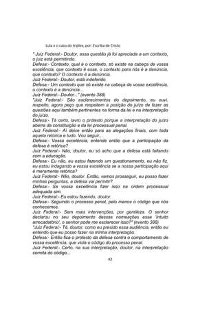 Lula e o caso do triplex, por: Escriba de Cristo
" Juiz Federal:- Doutor, essa questão já foi apreciada a um contexto,
o juiz está permitindo.
Defesa:- Contexto, qual é o contexto, só existe na cabeça de vossa
excelência, que contexto é esse, o contexto para nós é a denúncia,
que contexto? O contexto é a denúncia.
Juiz Federal:- Doutor, está indeferido.
Defesa:- Um contexto que só existe na cabeça de vossa excelência,
o contexto é a denúncia...
Juiz Federal:- Doutor..." (evento 388)
"Juiz Federal:- São esclarecimentos do depoimento, eu ouvi,
respeito, agora peço que respeitem a posição do juízo de fazer as
questões aqui também pertinentes na forma da lei e na interpretação
do juízo.
Defesa:- Tá certo, lavro o protesto porque a interpretação do juízo
aberra da constituição e da lei processual penal.
Juiz Federal:- Aí deixe então para as alegações finais, com toda
aquela retórica e tudo. Vou seguir...
Defesa:- Vossa excelência, entende então que a participação da
defesa é retórica?
Juiz Federal:- Não, doutor, eu só acho que a defesa está faltando
com a educação.
Defesa:- Eu não, eu estou fazendo um questionamento, eu não fiz,
eu estou indagando a vossa excelência se a nossa participação aqui
é meramente retórica?
Juiz Federal:- Não, doutor. Então, vamos prosseguir, eu posso fazer
minhas perguntas, a defesa vai permitir?
Defesa:- Se vossa excelência fizer isso na ordem processual
adequada sim.
Juiz Federal:- Eu estou fazendo, doutor.
Defesa:- Seguindo o processo penal, pelo menos o código que nós
conhecemos.
Juiz Federal:- Sem mais intervenções, por gentileza. O senhor
declarou no seu depoimento dessas nomeações esse 'Intuito
arrecadatório', o senhor pode me esclarecer isso?" (evento 388)
"Juiz Federal:- Tá, doutor, como eu presido essa audiência, então eu
entendo que eu posso fazer na minha interpretação.
Defesa:- Então fica o protesto da defesa contra o comportamento de
vossa excelência, que viola o código do processo penal.
Juiz Federal:- Certo, na sua interpretação, doutor, na interpretação
correta do código...
42
 