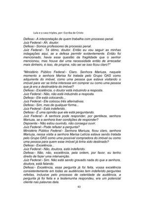 Lula e o caso triplex, por: Escriba de Cristo
Defesa:- A interpretação de quem trabalha com processo penal.
Juiz Federal:- Ah, doutor.
Defesa:- Somos professores de processo penal.
Juiz Federal:- Tá ótimo, doutor. Então eu vou seguir as minhas
indagações aqui, se a defesa permitir evidentemente. Então foi
mencionado, havia essa questão da fragilidade que o senhor
mencionou, mas houve daí uma necessidade então de arrecadar
mais dinheiro, é isso, de propina, não sei se isso ficou claro?"
"Ministério Público Federal:- Claro. Senhora Mariuza, naquele
momento a senhora Marisa foi tratada pelo Grupo OAS como
adquirente do imóvel, como uma pessoa que estava visitando o
imóvel para ver se tinha interesse em comprar ou como uma pessoa
que já era a destinatária do imóvel?
Defesa:- Excelência, o doutor está induzindo a resposta.
Juiz Federal:- Não, não está induzindo a resposta.
Defesa:- Ele está colocando...
Juiz Federal:- Ele colocou três alternativas.
Defesa:- Sim, mas de qualquer forma...
Juiz Federal:- Está indeferido.
Defesa:- É uma opinião que ele está perguntando.
Juiz Federal:- A senhora pode responder, por gentileza, senhora
Mariuza, se a senhora tiver condições de responder?
Depoente:- Não estou ouvindo, não consegui ouvir.
Juiz Federal:- Pode refazer a pergunta?
Ministério Público Federal:- Senhora Mariuza, ficou claro, senhora
Mariuza, nessa visita a senhora Marisa Letícia estava sendo tratada
pelo Grupo OAS como uma possível compradora do imóvel ou como
uma pessoa para quem esse imóvel já tinha sido destinado?
Defesa:- Excelência...
Juiz Federal:- Não, doutora, está indeferido.
Defesa:- Não, não, excelência, pela ordem, por favor, eu tenho
direito de fazer uma intervenção.
Juiz Federal:- Sim. Não está sendo gravado nada do que a senhora,
doutora, está falando.
Defesa:- Excelência, essa pergunta já foi feita, vossa excelência
consistentemente em todas as audiências tem indeferido perguntas
refeitas, inclusive pelo processo de celeridade da audiência, a
pergunta já foi feita e a testemunha respondeu, era um potencial
cliente nas palavras dela.
43
 