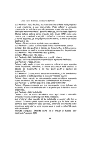 Lula e o caso do triplex, por: Escriba de Cristo
Juiz Federal:- Não, doutora, eu acho que não foi feita essa pergunta
e está indeferida a sua intervenção. Pode refazer a pergunta
novamente, eu solicitaria que não houvesse novas intervenções.
Ministério Público Federal:- Senhora Mariuza, nessa visita a senhora
Marisa Letícia estava sendo tratada pelo Grupo OAS como uma
pessoa que poderia vir a adquirir o imóvel ou como uma pessoa que
já havia adquirido, já era proprietária do imóvel, o imóvel já estava
destinado a ela.
Defesa:- Fica o protesto aqui de novo, excelência.
Juiz Federal:- Doutor, o senhor está sendo inconveniente, doutor.
Defesa:- Ele está pedindo a opinião da testemunha, a defesa não é
inconveniente na medida em que estamos no exercício da profissão.
Juiz Federal:- Já foi indeferida a sua questão.
Defesa:- Mas eu sei, não pode...
Juiz Federal:- Já foi indeferida a sua questão, doutor.
Defesa:- Vossa excelência não pode caçar a palavra da defesa.
Juiz Federal:- Posso, doutor.
Defesa:- Não pode porque nós estamos colocando uma questão
muito importante, relevante, o ilustre procurador está pedindo a
opinião da testemunha e ele não pode pedir a opinião da
testemunha.
Juiz Federal:- O doutor está sendo inconveniente, já foi indeferida a
sua questão, já está registrada e o senhor respeite o juízo!
Defesa:- Mas, escute, eu não respeito vossa excelência enquanto
vossa excelência não me respeita como defensor do acusado!
Juiz Federal:- O senhor respeite o juízo, já foi indeferido!
Defesa:- Vossa excelência tem que me respeitar como defensor do
acusado, aí vossa excelência tem o respeito que é devido a vossa
excelência.
Juiz Federal:- Já foi indeferido.
Defesa:- Mas se vossa excelência atua aqui como o acusador
principal, vossa excelência perde todo o respeito.
Juiz Federal:- Sua questão já foi indeferida, o senhor não tem a
palavra. O senhor pode repetir essa questão que foi feita pelo. A
senhora pode responder essa questão, afinal ela era tratada como
adquirente potencial ou uma pessoa para a qual o imóvel já havia
sido destinado?
Mariuza Marques:- Tratada como se o imóvel já tivesse sido
destinado." (evento 425)
44
 