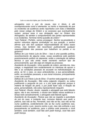 Lula e o caso do triplex, por: Escriba de Cristo
advogados com o juiz da causa, isso é óbvio, é até
contraproducente como é elementar, eu tenho a impressão de que
os incidentes da audiência serão reportados com toda a fidelidade
pelo nosso colega da Ordem e os excessos que eventualmente
surjam, porque essa é sua obrigação aqui na Ordem dos
Advogados, de retratar o comportamento das partes representadas
e os incidentes. Terminei minha questão de ordem."
"Juiz Federal:- Perfeito, vamos prosseguir. Senhor ex-presidente o
senhor vislumbra alguma contradição na sua posição, o senhor
afirmar que não tem qualquer responsabilidade de todos esses
crimes, mas também não reconhecer publicamente qualquer
responsabilidade das pessoas que trabalham no partido e no
governo?
Defesa de Luiz Inácio Lula da Silva :- Isso é uma questão política,
reconhecimento de alguma coisa, vossa excelência está pedindo
posicionamento político do depoente, então a orientação da defesa
técnica é que não emita neste momento nenhum tipo de
pronunciamento, que não seja em relação ao processo.
Assistente de Acusação:- Uma questão de ordem, permita-me, meu
colega, o magistrado tem evidentemente no interesse de apurar o
fato e as condições pessoais do acusado na individualização da
pena, se for o caso, os seus antecedentes, a sua personalidade,
enfim, as condições pessoais, a sua moral inclusive, principalmente
o seu caso moral.
Defesa de Luiz Inácio Lula da Silva:- O senhor está julgando o que?
Assistente de Acusação:- Não estou julgando ninguém, eu estou
justificando a pergunta do juiz, e o juiz pode perguntar porque é
matéria de fixação da pena, o juiz pode fazer isso, é fixação da
pena, personalidade, não estou representando ninguém.
Juiz Federal:- Doutor, doutor, respeite o advogado que está falando
agora, não é seu momento, o doutor tem falado nessa audiência o
tempo todo cansativamente, o advogado está falando agora.
Assistente de Acusação:- Parece que não se respeita a autoridade
do juiz do caso, é evidente isso, inclusive falando sem pedir a
palavra, isso não se faz, Fernando, isso não se faz, isso não se faz
numa audiência, evidentemente não se faz numa audiência isso,
proteste contra o juiz, recorra contra o juiz, mas não enfrente o juiz
pessoalmente na audiência, para o público está presente e você
também, você também, você fala sem pedir licença, você fala sem
pedir licença.
46
 