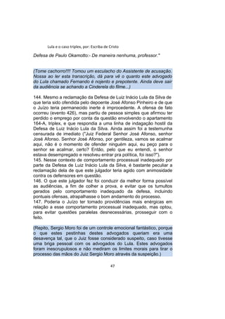 Lula e o caso triplex, por: Escriba de Cristo
Defesa de Paulo Okamotto:- De maneira nenhuma, professor."
(Tome cachorro!!!! Tomou um esculacho do Assistente de acusação.
Nossa ao ler esta transcrição, dá para vê o quanto este advogado
do Lula chamado Fernando é nojento e prepotente. Ainda deve sair
da audiência se achando a Cinderela do filme...)
144. Mesmo a reclamação da Defesa de Luiz Inácio Lula da Silva de
que teria sido ofendida pelo depoente José Afonso Pinheiro e de que
o Juízo teria permanecido inerte é improcedente. A ofensa de fato
ocorreu (evento 426), mas partiu de pessoa simples que afirmou ter
perdido o emprego por conta da questão envolvendo o apartamento
164-A, triplex, e que respondia a uma linha de indagação hostil da
Defesa de Luiz Inácio Lula da Silva. Ainda assim foi a testemunha
censurada de imediato ("Juiz Federal Senhor José Afonso, senhor
José Afonso. Senhor José Afonso, por gentileza, vamos se acalmar
aqui, não é o momento de ofender ninguém aqui, eu peço para o
senhor se acalmar, certo? Então, pelo que eu entendi, o senhor
estava desempregado e resolveu entrar pra política, foi isso?").
145. Nesse contexto de comportamento processual inadequado por
parte da Defesa de Luiz Inácio Lula da Silva, é bastante peculiar a
reclamação dela de que este julgador teria agido com animosidade
contra os defensores em questão.
146. O que este julgador fez foi conduzir da melhor forma possível
as audiências, a fim de colher a prova, e evitar que os tumultos
gerados pelo comportamento inadequado da defesa, incluindo
pontuais ofensas, atrapalhasse o bom andamento do processo.
147. Poderia o Juízo ter tomado providências mais enérgicas em
relação a esse comportamento processual inadequado, mas optou,
para evitar questões paralelas desnecessárias, prosseguir com o
feito.
(Repito, Sergio Moro foi de um controle emocional fantástico, porque
o que estes pestinhas destes advogados queriam era uma
desavença tal, que o Juiz fosse considerado suspeito, caso tivesse
uma briga pessoal com os advogados do Lula. Estes advogados
foram inescrupulosos e não mediram os limites morais para tirar o
processo das mãos do Juiz Sergio Moro através da suspeição.)
47
 