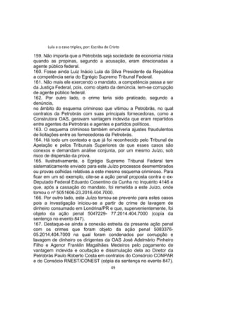 Lula e o caso triplex, por: Escriba de Cristo
159. Não importa que a Petrobrás seja sociedade de economia mista
quando as propinas, segundo a acusação, eram direcionadas a
agente público federal.
160. Fosse ainda Luiz Inácio Lula da Silva Presidente da República
a competência seria do Egrégio Supremo Tribunal Federal.
161. Não mais ele exercendo o mandato, a competência passa a ser
da Justiça Federal, pois, como objeto da denúncia, tem-se corrupção
de agente público federal.
162. Por outro lado, o crime teria sido praticado, segundo a
denúncia,
no âmbito do esquema criminoso que vitimou a Petrobrás, no qual
contratos da Petrobrás com suas principais fornecedoras, como a
Construtora OAS, geravam vantagem indevida que eram repartidos
entre agentes da Petrobrás e agentes e partidos políticos.
163. O esquema criminoso também envolveria ajustes fraudulentos
de licitações entre as fornecedoras da Petrobrás.
164. Há todo um contexto e que já foi reconhecido pelo Tribunal de
Apelação e pelos Tribunais Superiores de que esses casos são
conexos e demandam análise conjunta, por um mesmo Juízo, sob
risco de dispersão da prova.
165. Ilustrativamente, o Egrégio Supremo Tribunal Federal tem
sistematicamente enviado para este Juízo processos desmembrados
ou provas colhidas relativas a este mesmo esquema criminoso. Para
ficar em um só exemplo, cite-se a ação penal proposta contra o ex-
Deputado Federal Eduardo Cosentino da Cunha no Inquérito 4146 e
que, após a cassação do mandato, foi remetida a este Juízo, onde
tomou o nº 5051606-23.2016.404.7000.
166. Por outro lado, este Juízo tornou-se prevento para estes casos
pois a investigação iniciou-se a partir de crime de lavagem de
dinheiro consumado em Londrina/PR e que, supervenientemente, foi
objeto da ação penal 5047229- 77.2014.404.7000 (copia da
sentença no evento 847).
167. Destaque-se ainda a conexão estreita da presente ação penal
com os crimes que foram objeto da ação penal 5083376-
05.2014.404.7000 na qual foram condenados por corrupção e
lavagem de dinheiro os dirigentes da OAS José Adelmário Pinheiro
Filho e Agenor Franklin Magalhães Medeiros pelo pagamento de
vantagem indevida e ocultação e dissimulação dela ao Diretor da
Petrobrás Paulo Roberto Costa em contratos do Consórcio CONPAR
e do Consócio RNEST/CONEST (cópia da sentença no evento 847).
49
 