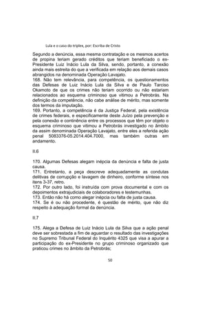 Lula e o caso do triplex, por: Escriba de Cristo
Segundo a denúncia, essa mesma contratação e os mesmos acertos
de propina teriam gerado créditos que teriam beneficiado o ex-
Presidente Luiz Inácio Lula da Silva, sendo, portanto, a conexão
ainda mais estreita do que a verificada em relação aos demais casos
abrangidos na denominada Operação Lavajato.
168. Não tem relevância, para competência, os questionamentos
das Defesas de Luiz Inácio Lula da Silva e de Paulo Tarciso
Okamoto de que os crimes não teriam ocorrido ou não estariam
relacionados ao esquema criminoso que vitimou a Petrobrás. Na
definição da competência, não cabe análise de mérito, mas somente
dos termos da imputação.
169. Portanto, a competência é da Justiça Federal, pela existência
de crimes federais, e especificamente deste Juízo pela prevenção e
pela conexão e continência entre os processos que têm por objeto o
esquema criminoso que vitimou a Petrobrás investigado no âmbito
da assim denominada Operação Lavajato, entre eles a referida ação
penal 5083376-05.2014.404.7000, mas também outras em
andamento.
II.6
170. Algumas Defesas alegam inépcia da denúncia e falta de justa
causa.
171. Entretanto, a peça descreve adequadamente as condutas
delitivas de corrupção e lavagem de dinheiro, conforme síntese nos
itens 3-37, retro.
172. Por outro lado, foi instruída com prova documental e com os
depoimentos extrajudiciais de colaboradores e testemunhas.
173. Então não há como alegar inépcia ou falta de justa causa.
174. Se é ou não procedente, é questão de mérito, que não diz
respeito à adequação formal da denúncia.
II.7
175. Alega a Defesa de Luiz Inácio Lula da Silva que a ação penal
deve ser sobrestada a fim de aguardar o resultado das investigações
no Supremo Tribunal Federal do Inquérito 4325 que visa a apurar a
participação do ex-Presidente no grupo criminoso organizado que
praticou crimes no âmbito da Petrobrás;
50
 