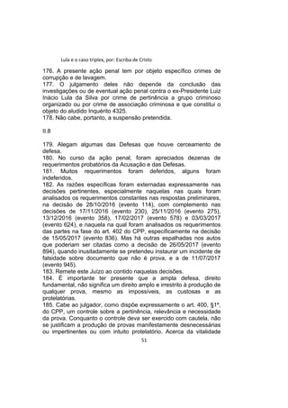 Lula e o caso triplex, por: Escriba de Cristo
176. A presente ação penal tem por objeto específico crimes de
corrupção e de lavagem.
177. O julgamento deles não depende da conclusão das
investigações ou de eventual ação penal contra o ex-Presidente Luiz
Inácio Lula da Silva por crime de pertinência a grupo criminoso
organizado ou por crime de associação criminosa e que constitui o
objeto do aludido Inquérito 4325.
178. Não cabe, portanto, a suspensão pretendida.
II.8
179. Alegam algumas das Defesas que houve cerceamento de
defesa.
180. No curso da ação penal, foram apreciados dezenas de
requerimentos probatórios da Acusação e das Defesas.
181. Muitos requerimentos foram deferidos, alguns foram
indeferidos.
182. As razões específicas foram externadas expressamente nas
decisões pertinentes, especialmente naquelas nas quais foram
analisados os requerimentos constantes nas respostas preliminares,
na decisão de 28/10/2016 (evento 114), com complemento nas
decisões de 17/11/2016 (evento 230), 25/11/2016 (evento 275),
13/12/2016 (evento 358), 17/02/2017 (evento 578) e 03/03/2017
(evento 624), e naquela na qual foram analisados os requerimentos
das partes na fase do art. 402 do CPP, especificamente na decisão
de 15/05/2017 (evento 836). Mas há outras espalhadas nos autos
que poderiam ser citadas como a decisão de 26/05/2017 (evento
894), quando inusitadamente se pretendeu instaurar um incidente de
falsidade sobre documento que não é prova, e a de 11/07/2017
(evento 945).
183. Remete este Juízo ao contido naquelas decisões.
184. É importante ter presente que a ampla defesa, direito
fundamental, não significa um direito amplo e irrestrito à produção de
qualquer prova, mesmo as impossíveis, as custosas e as
protelatórias.
185. Cabe ao julgador, como dispõe expressamente o art. 400, §1º,
do CPP, um controle sobre a pertinência, relevância e necessidade
da prova. Conquanto o controle deva ser exercido com cautela, não
se justificam a produção de provas manifestamente desnecessárias
ou impertinentes ou com intuito protelatório. Acerca da vitalidade
51
 